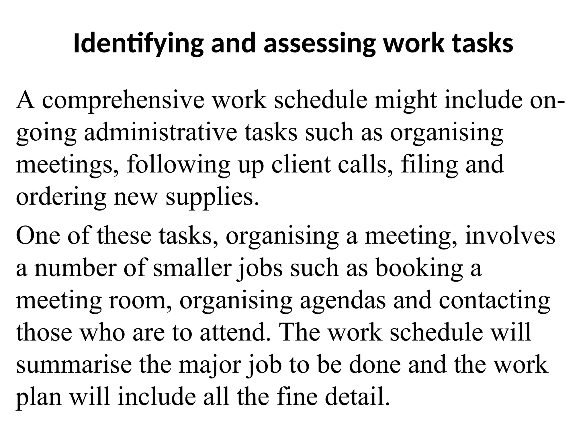 Identifying and assessing work tasks
A comprehensive work schedule might include on-
going administrative tasks such as organising
meetings, following up client calls, filing and
ordering new supplies.
One of these tasks, organising a meeting, involves
a number of smaller jobs such as booking a
meeting room, organising agendas and contacting
those who are to attend. The work schedule will
summarise the major job to be done and the work
plan will include all the fine detail.
 