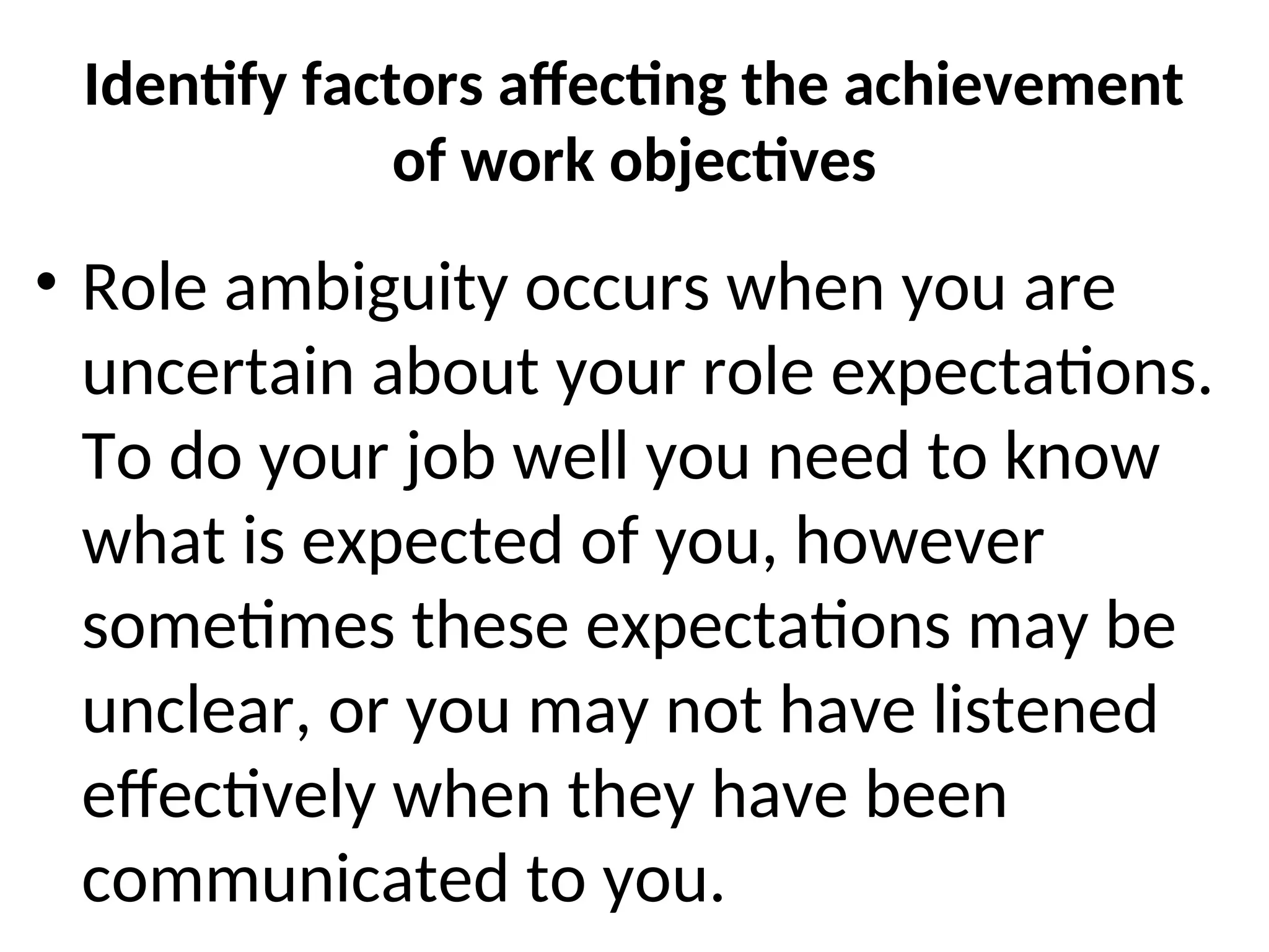 Identify factors affecting the achievement
of work objectives
• Role ambiguity occurs when you are
uncertain about your role expectations.
To do your job well you need to know
what is expected of you, however
sometimes these expectations may be
unclear, or you may not have listened
effectively when they have been
communicated to you.
 
