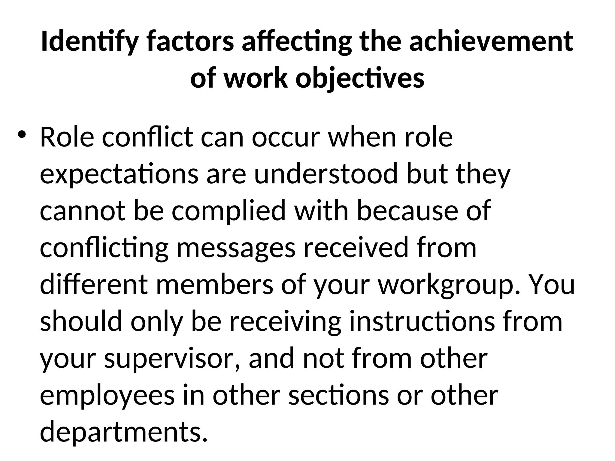 Identify factors affecting the achievement
of work objectives
• Role conflict can occur when role
expectations are understood but they
cannot be complied with because of
conflicting messages received from
different members of your workgroup. You
should only be receiving instructions from
your supervisor, and not from other
employees in other sections or other
departments.
 