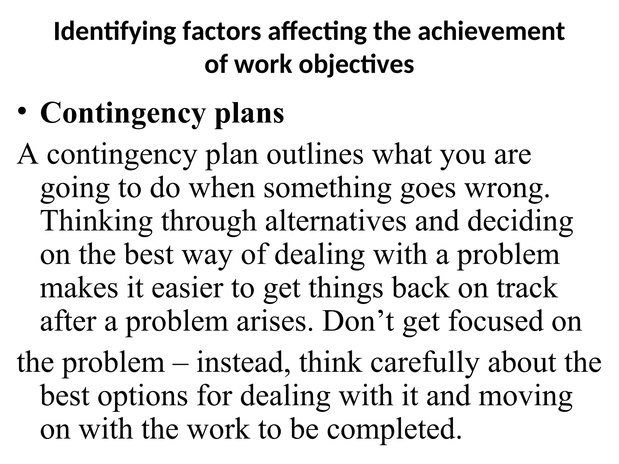 Identifying factors affecting the achievement
of work objectives
• Contingency plans
A contingency plan outlines what you are
going to do when something goes wrong.
Thinking through alternatives and deciding
on the best way of dealing with a problem
makes it easier to get things back on track
after a problem arises. Don’t get focused on
the problem – instead, think carefully about the
best options for dealing with it and moving
on with the work to be completed.
 