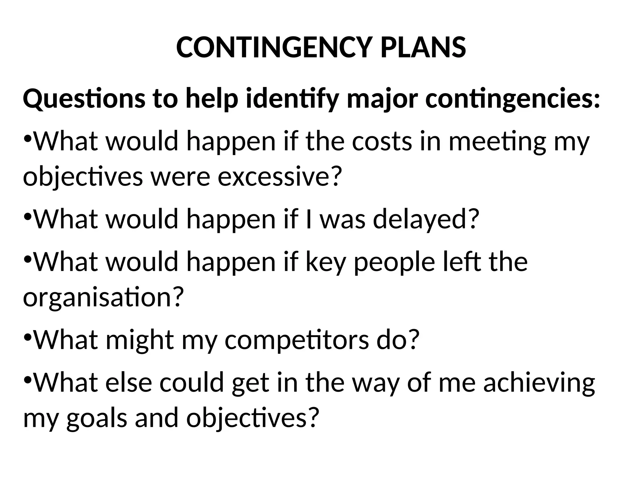 CONTINGENCY PLANS
Questions to help identify major contingencies:
•What would happen if the costs in meeting my
objectives were excessive?
•What would happen if I was delayed?
•What would happen if key people left the
organisation?
•What might my competitors do?
•What else could get in the way of me achieving
my goals and objectives?
 