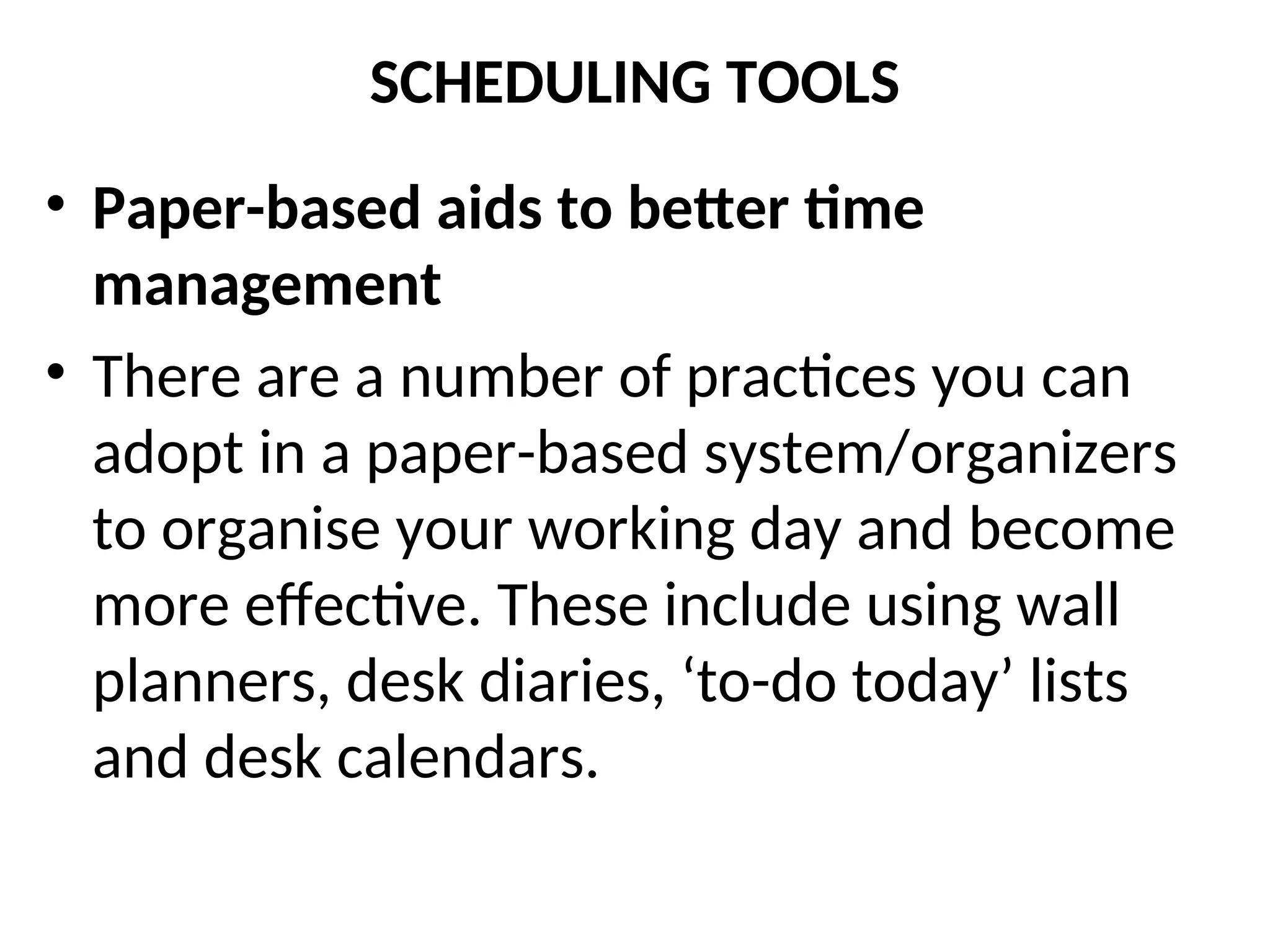 SCHEDULING TOOLS
• Paper-based aids to better time
management
• There are a number of practices you can
adopt in a paper-based system/organizers
to organise your working day and become
more effective. These include using wall
planners, desk diaries, ‘to-do today’ lists
and desk calendars.
 