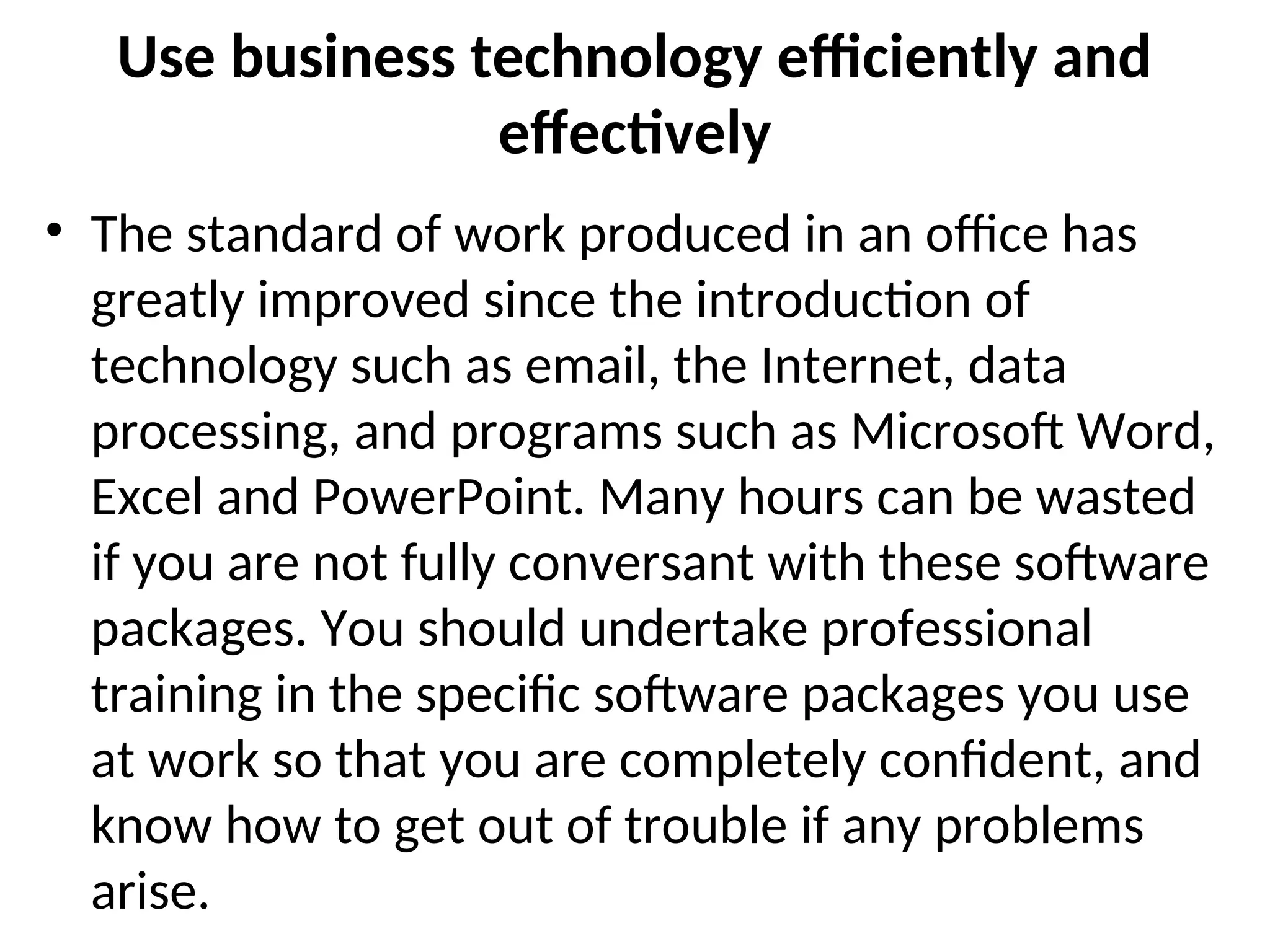 Use business technology efficiently and
effectively
• The standard of work produced in an office has
greatly improved since the introduction of
technology such as email, the Internet, data
processing, and programs such as Microsoft Word,
Excel and PowerPoint. Many hours can be wasted
if you are not fully conversant with these software
packages. You should undertake professional
training in the specific software packages you use
at work so that you are completely confident, and
know how to get out of trouble if any problems
arise.
 