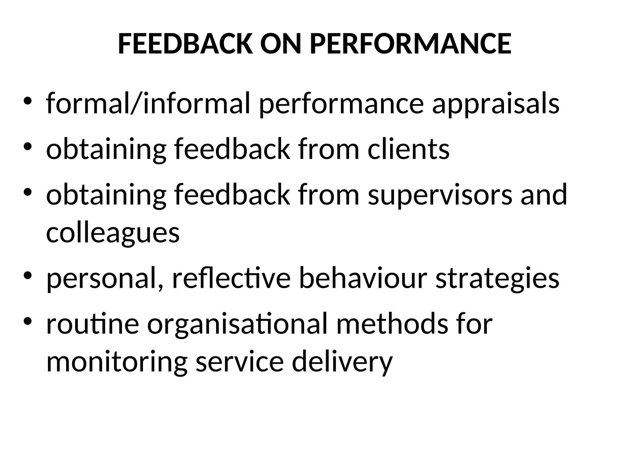 FEEDBACK ON PERFORMANCE
• formal/informal performance appraisals
• obtaining feedback from clients
• obtaining feedback from supervisors and
colleagues
• personal, reflective behaviour strategies
• routine organisational methods for
monitoring service delivery
 