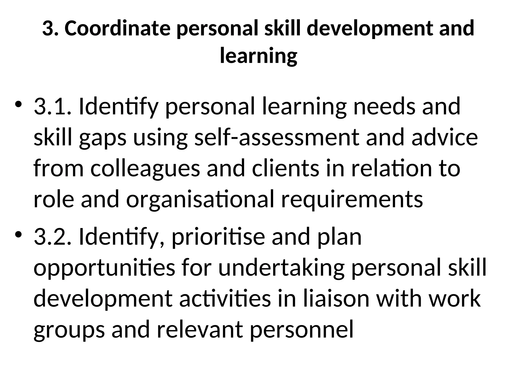 3. Coordinate personal skill development and
learning
• 3.1. Identify personal learning needs and
skill gaps using self-assessment and advice
from colleagues and clients in relation to
role and organisational requirements
• 3.2. Identify, prioritise and plan
opportunities for undertaking personal skill
development activities in liaison with work
groups and relevant personnel
 
