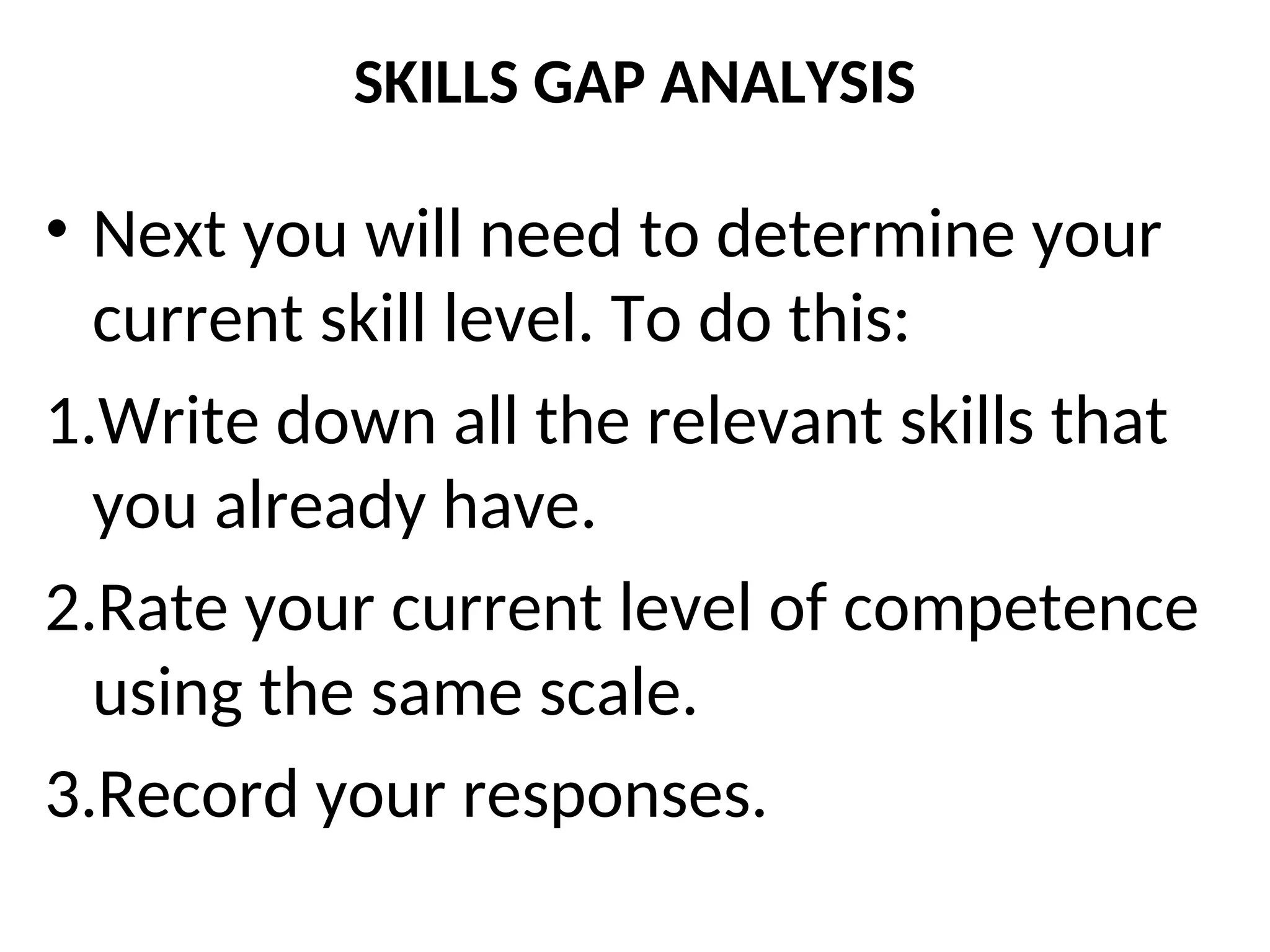 SKILLS GAP ANALYSIS
• Next you will need to determine your
current skill level. To do this:
1.Write down all the relevant skills that
you already have.
2.Rate your current level of competence
using the same scale.
3.Record your responses.
 