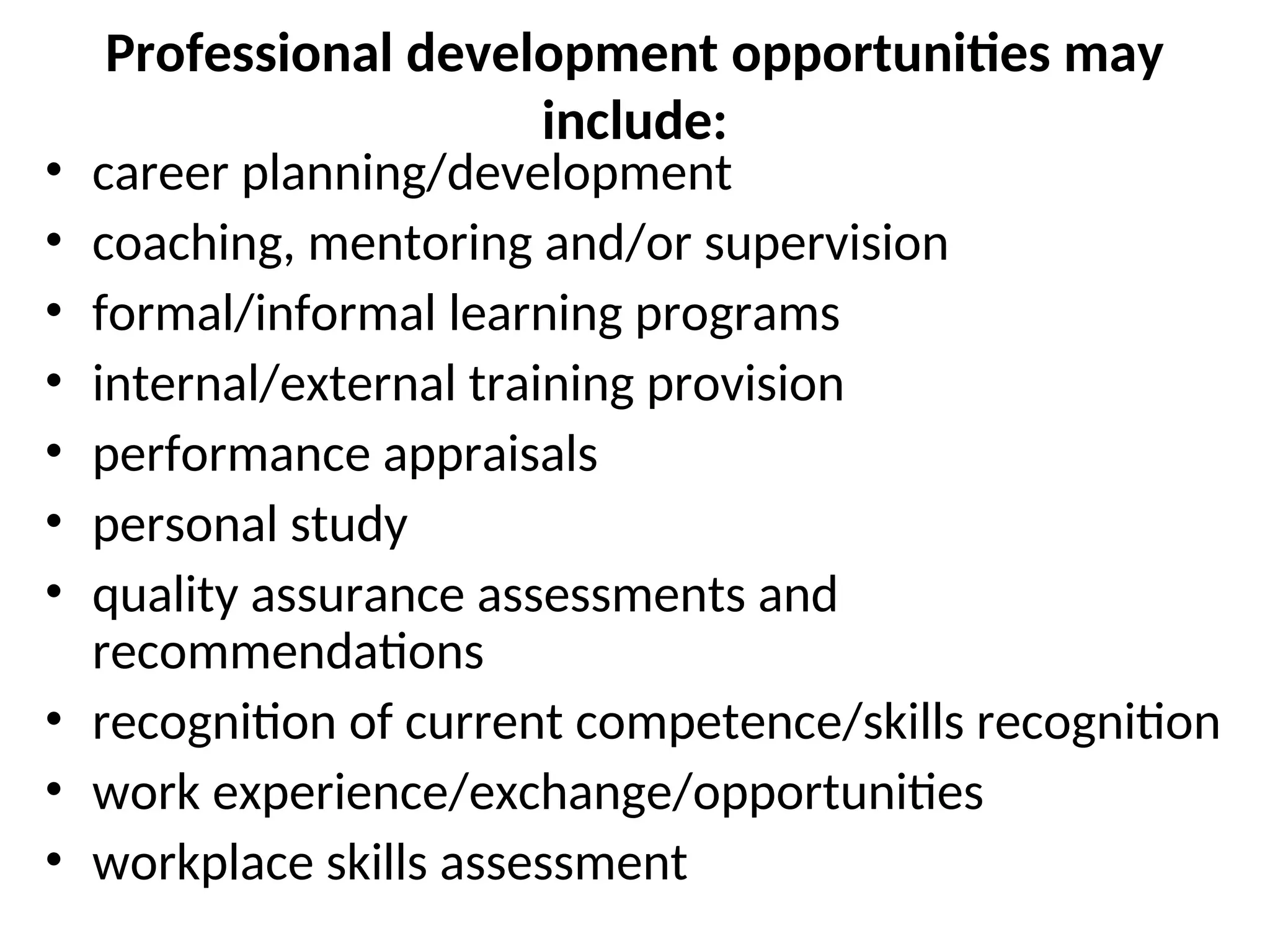 Professional development opportunities may
include:
• career planning/development
• coaching, mentoring and/or supervision
• formal/informal learning programs
• internal/external training provision
• performance appraisals
• personal study
• quality assurance assessments and
recommendations
• recognition of current competence/skills recognition
• work experience/exchange/opportunities
• workplace skills assessment
 
