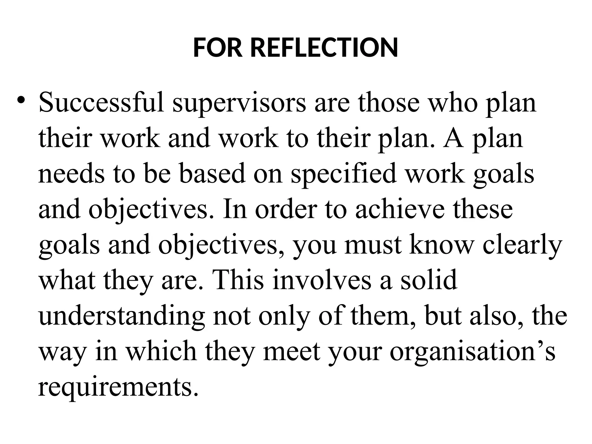 FOR REFLECTION
• Successful supervisors are those who plan
their work and work to their plan. A plan
needs to be based on specified work goals
and objectives. In order to achieve these
goals and objectives, you must know clearly
what they are. This involves a solid
understanding not only of them, but also, the
way in which they meet your organisation’s
requirements.
 