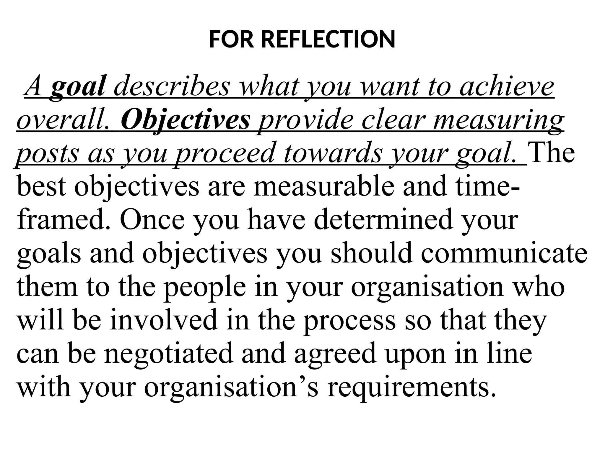 FOR REFLECTION
A goal describes what you want to achieve
overall. Objectives provide clear measuring
posts as you proceed towards your goal. The
best objectives are measurable and time-
framed. Once you have determined your
goals and objectives you should communicate
them to the people in your organisation who
will be involved in the process so that they
can be negotiated and agreed upon in line
with your organisation’s requirements.
 