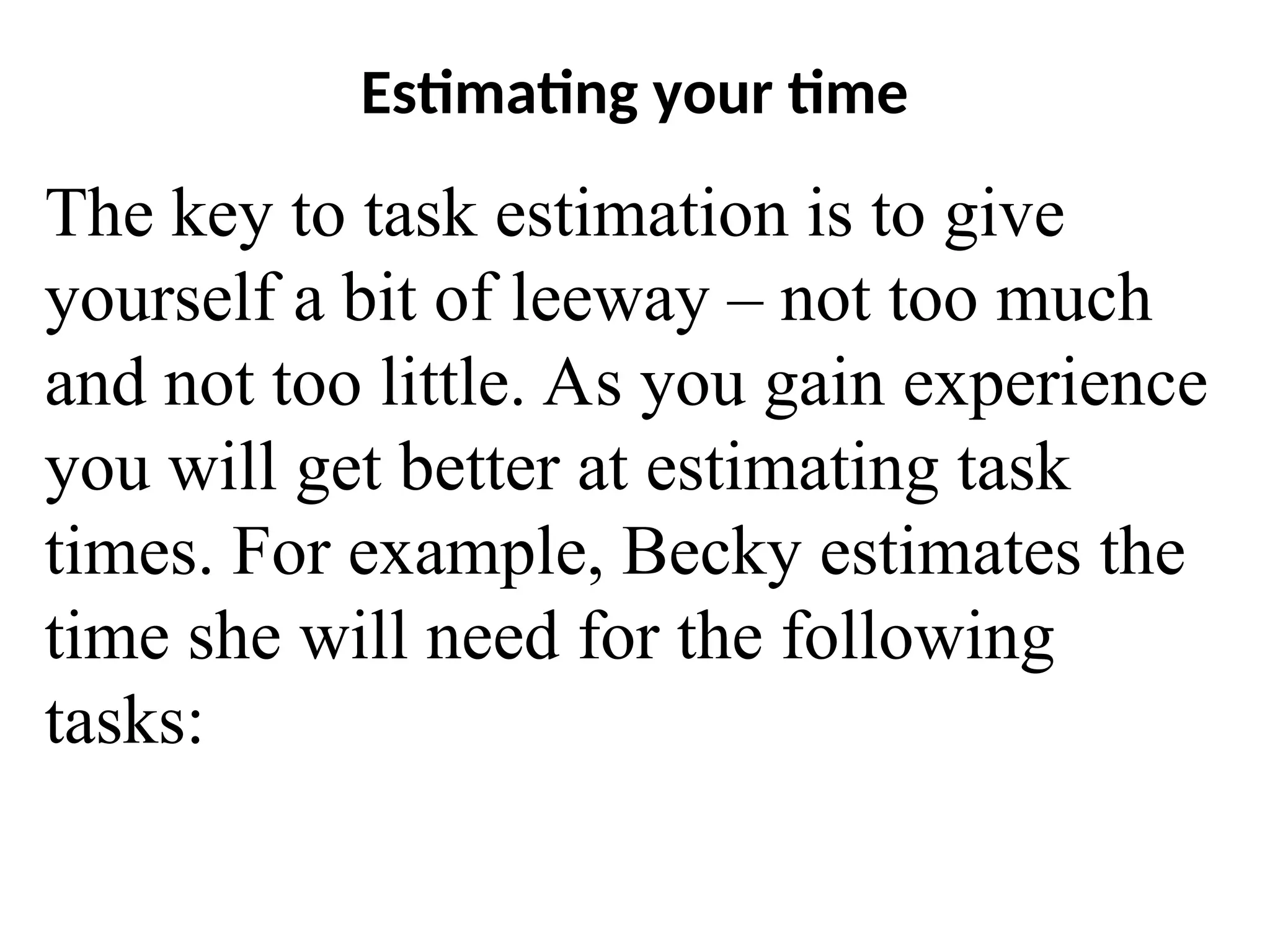 Estimating your time
The key to task estimation is to give
yourself a bit of leeway – not too much
and not too little. As you gain experience
you will get better at estimating task
times. For example, Becky estimates the
time she will need for the following
tasks:
 