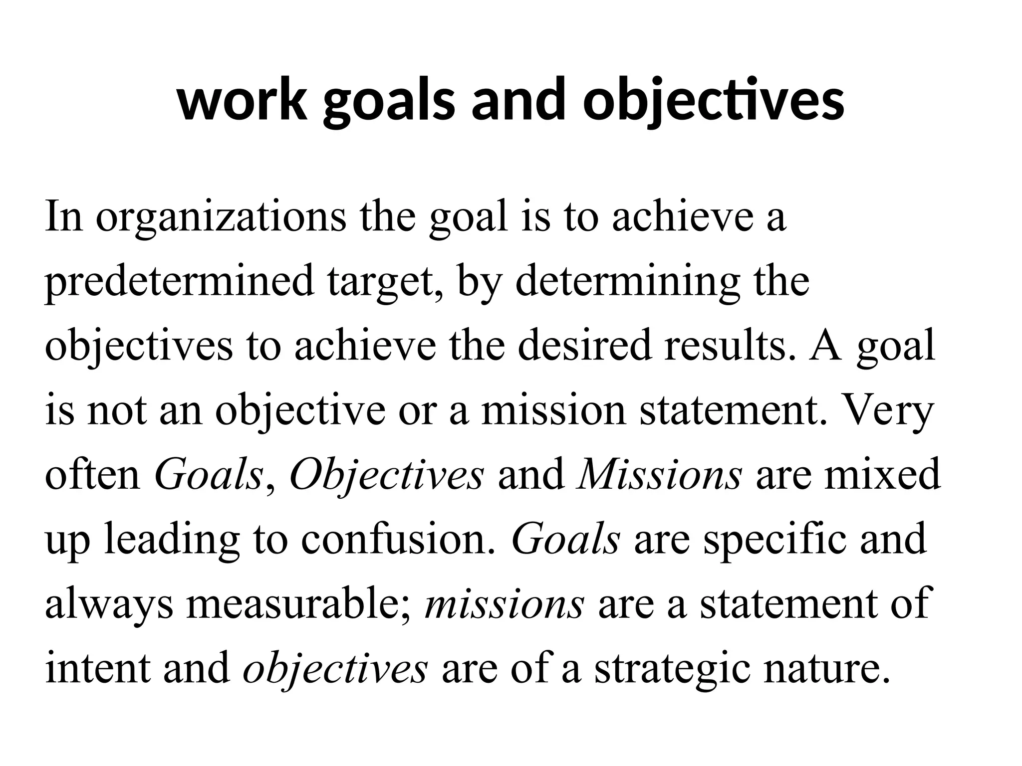 work goals and objectives
In organizations the goal is to achieve a
predetermined target, by determining the
objectives to achieve the desired results. A goal
is not an objective or a mission statement. Very
often Goals, Objectives and Missions are mixed
up leading to confusion. Goals are specific and
always measurable; missions are a statement of
intent and objectives are of a strategic nature.
 