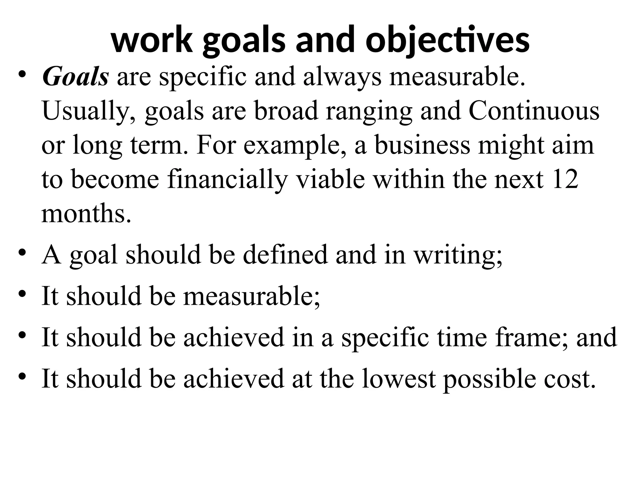 work goals and objectives
• Goals are specific and always measurable.
Usually, goals are broad ranging and Continuous
or long term. For example, a business might aim
to become financially viable within the next 12
months.
• A goal should be defined and in writing;
• It should be measurable;
• It should be achieved in a specific time frame; and
• It should be achieved at the lowest possible cost.
 