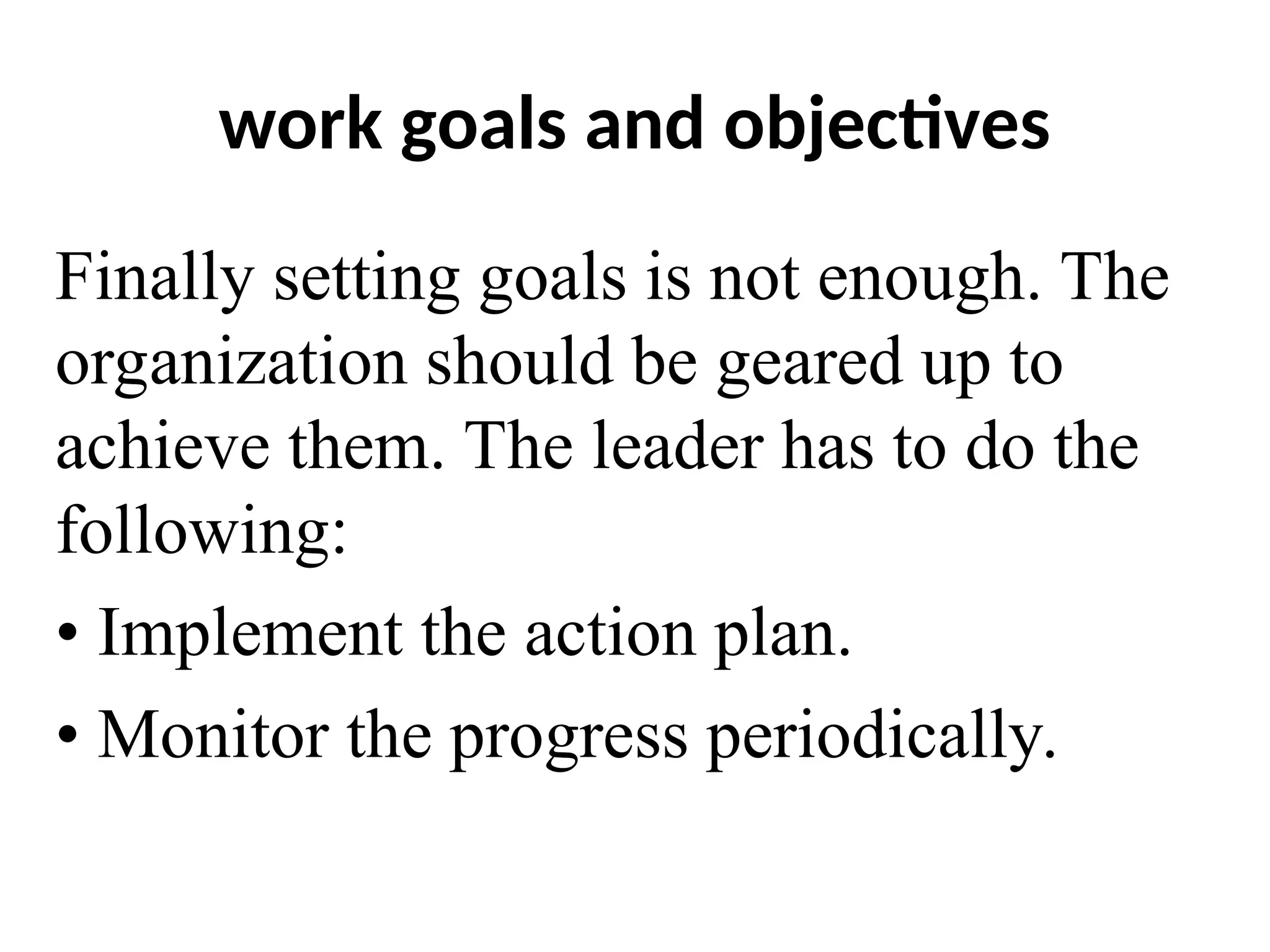 work goals and objectives
Finally setting goals is not enough. The
organization should be geared up to
achieve them. The leader has to do the
following:
• Implement the action plan.
• Monitor the progress periodically.
 