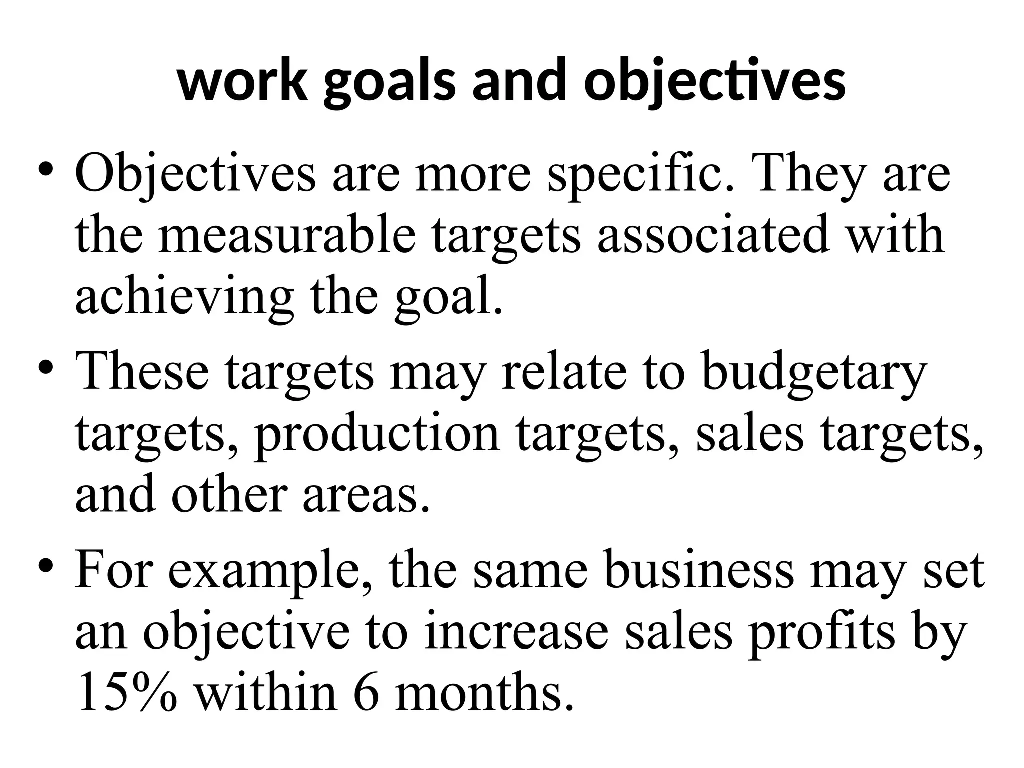 work goals and objectives
• Objectives are more specific. They are
the measurable targets associated with
achieving the goal.
• These targets may relate to budgetary
targets, production targets, sales targets,
and other areas.
• For example, the same business may set
an objective to increase sales profits by
15% within 6 months.
 