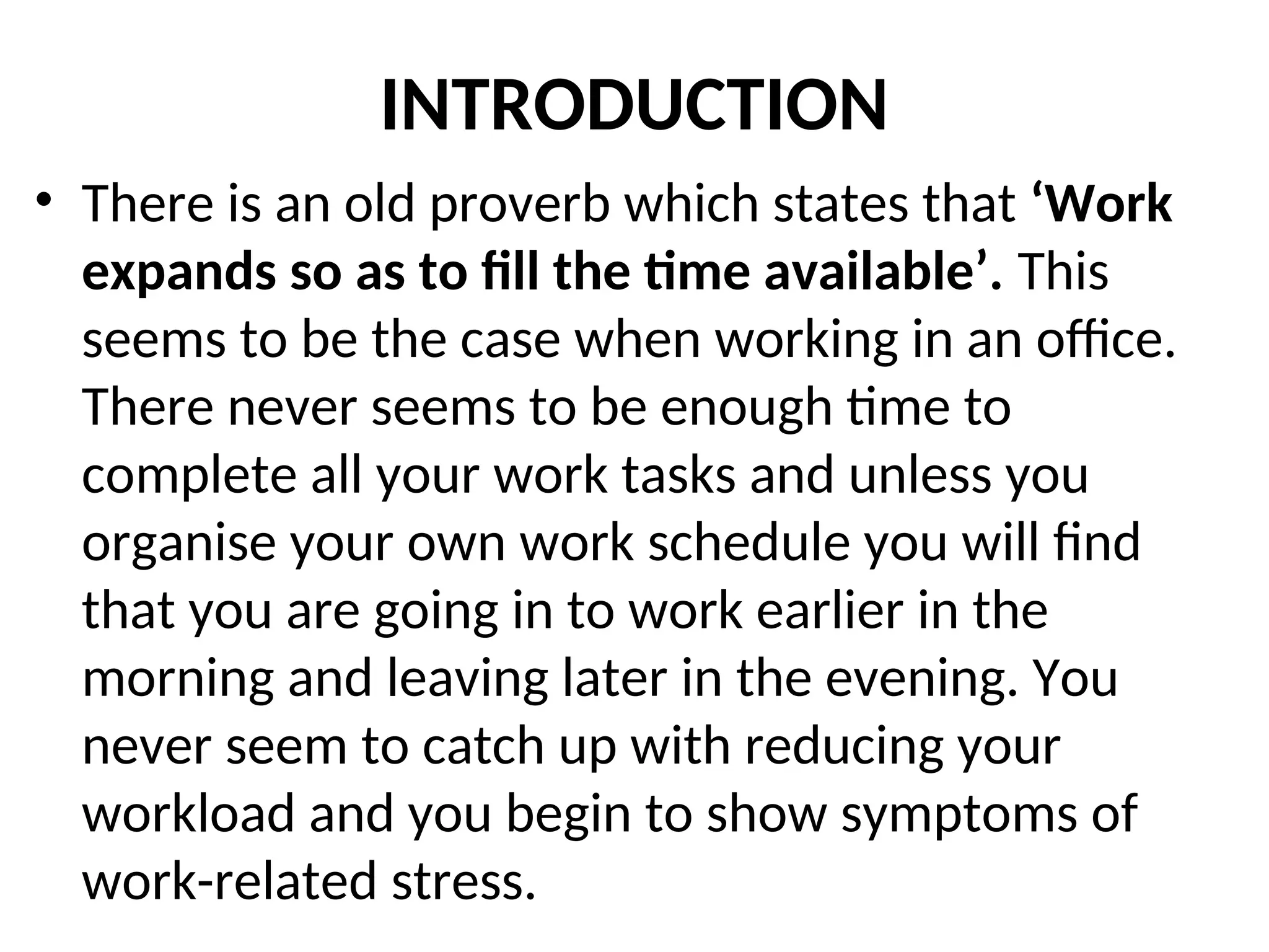 INTRODUCTION
• There is an old proverb which states that ‘Work
expands so as to fill the time available’. This
seems to be the case when working in an office.
There never seems to be enough time to
complete all your work tasks and unless you
organise your own work schedule you will find
that you are going in to work earlier in the
morning and leaving later in the evening. You
never seem to catch up with reducing your
workload and you begin to show symptoms of
work-related stress.
 
