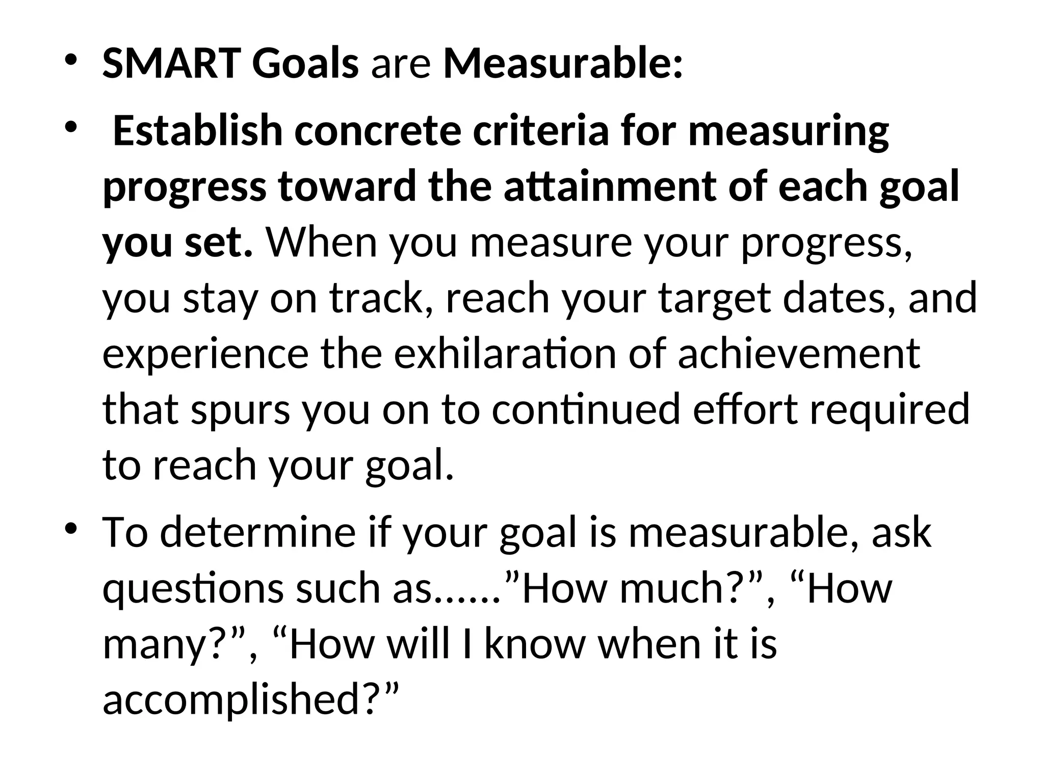 • SMART Goals are Measurable:
• Establish concrete criteria for measuring
progress toward the attainment of each goal
you set. When you measure your progress,
you stay on track, reach your target dates, and
experience the exhilaration of achievement
that spurs you on to continued effort required
to reach your goal.
• To determine if your goal is measurable, ask
questions such as......”How much?”, “How
many?”, “How will I know when it is
accomplished?”
 