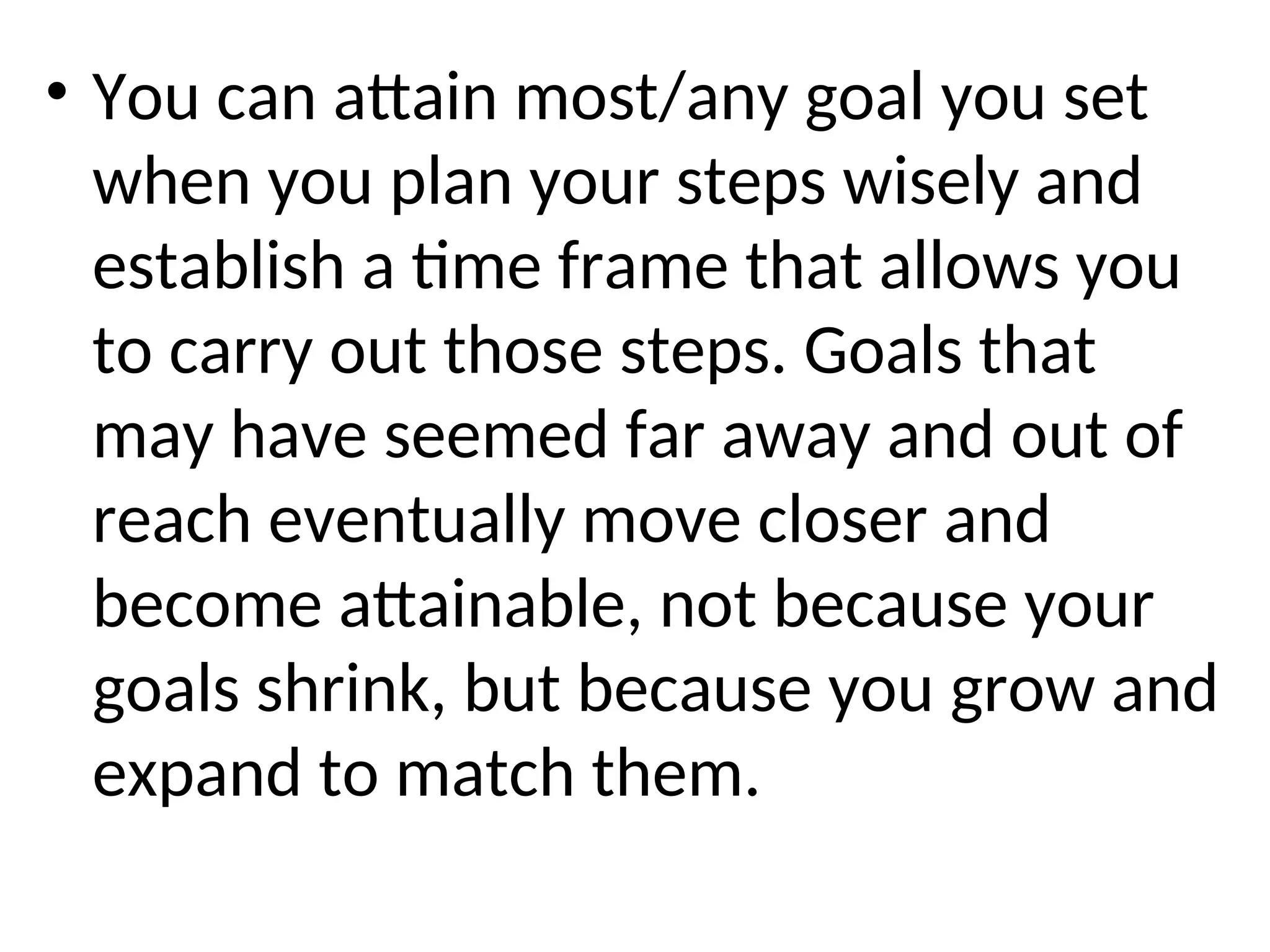 • You can attain most/any goal you set
when you plan your steps wisely and
establish a time frame that allows you
to carry out those steps. Goals that
may have seemed far away and out of
reach eventually move closer and
become attainable, not because your
goals shrink, but because you grow and
expand to match them.
 