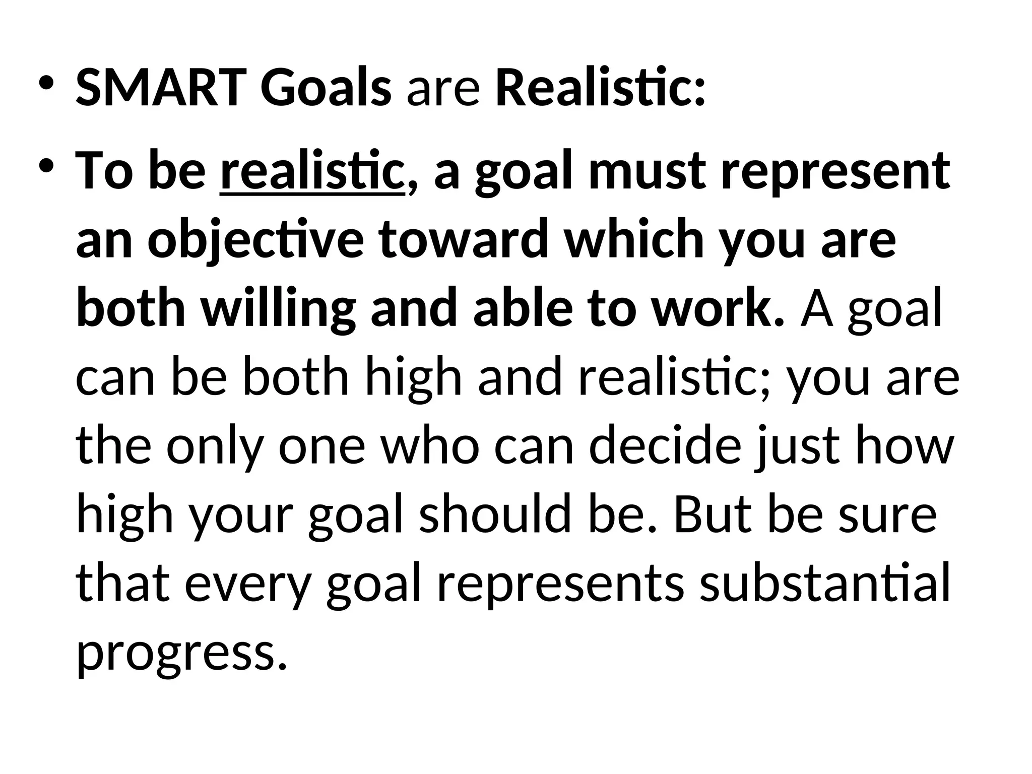• SMART Goals are Realistic:
• To be realistic, a goal must represent
an objective toward which you are
both willing and able to work. A goal
can be both high and realistic; you are
the only one who can decide just how
high your goal should be. But be sure
that every goal represents substantial
progress.
 