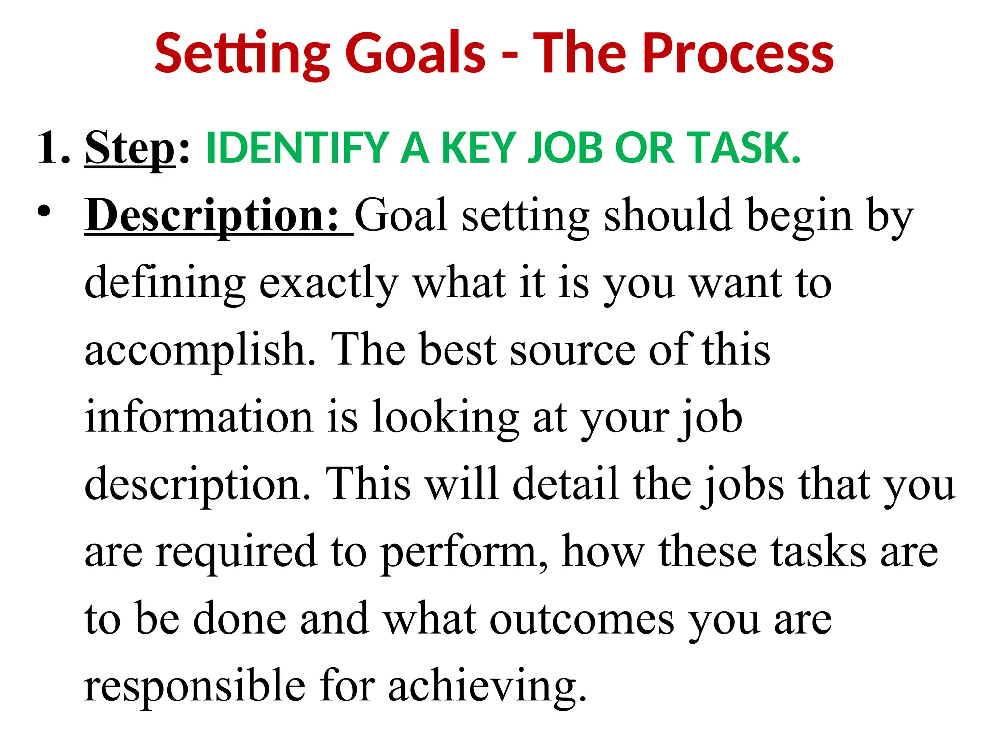 Setting Goals - The Process
1. Step: IDENTIFY A KEY JOB OR TASK.
• Description: Goal setting should begin by
defining exactly what it is you want to
accomplish. The best source of this
information is looking at your job
description. This will detail the jobs that you
are required to perform, how these tasks are
to be done and what outcomes you are
responsible for achieving.
 