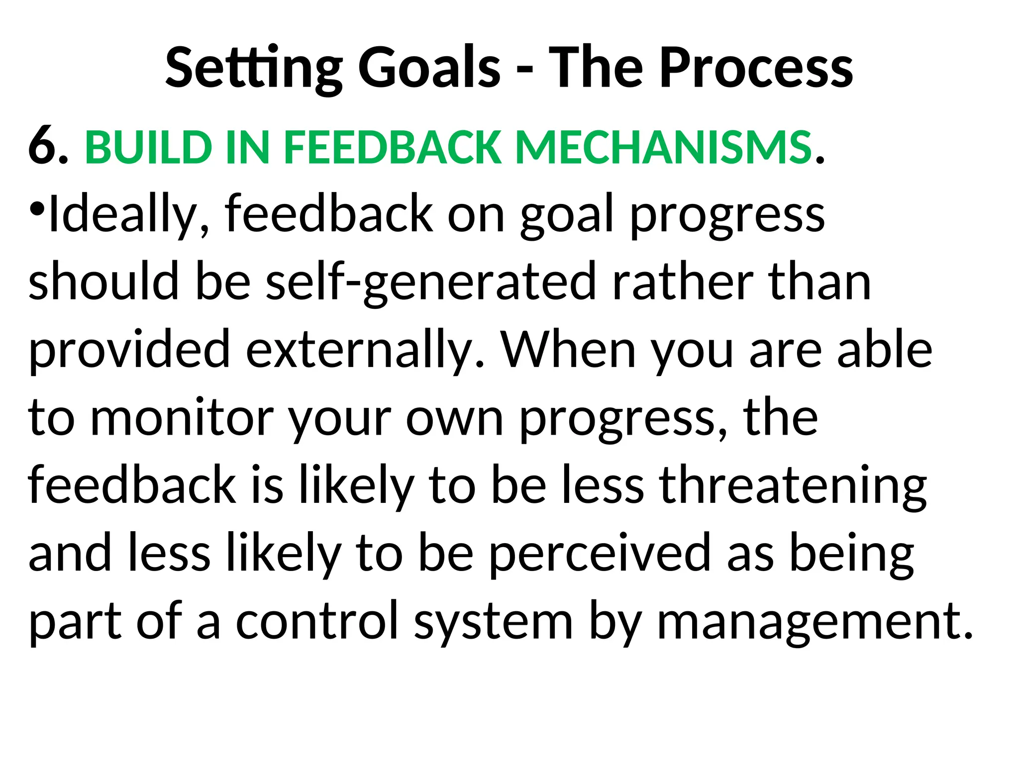Setting Goals - The Process
6. BUILD IN FEEDBACK MECHANISMS.
•Ideally, feedback on goal progress
should be self-generated rather than
provided externally. When you are able
to monitor your own progress, the
feedback is likely to be less threatening
and less likely to be perceived as being
part of a control system by management.
 