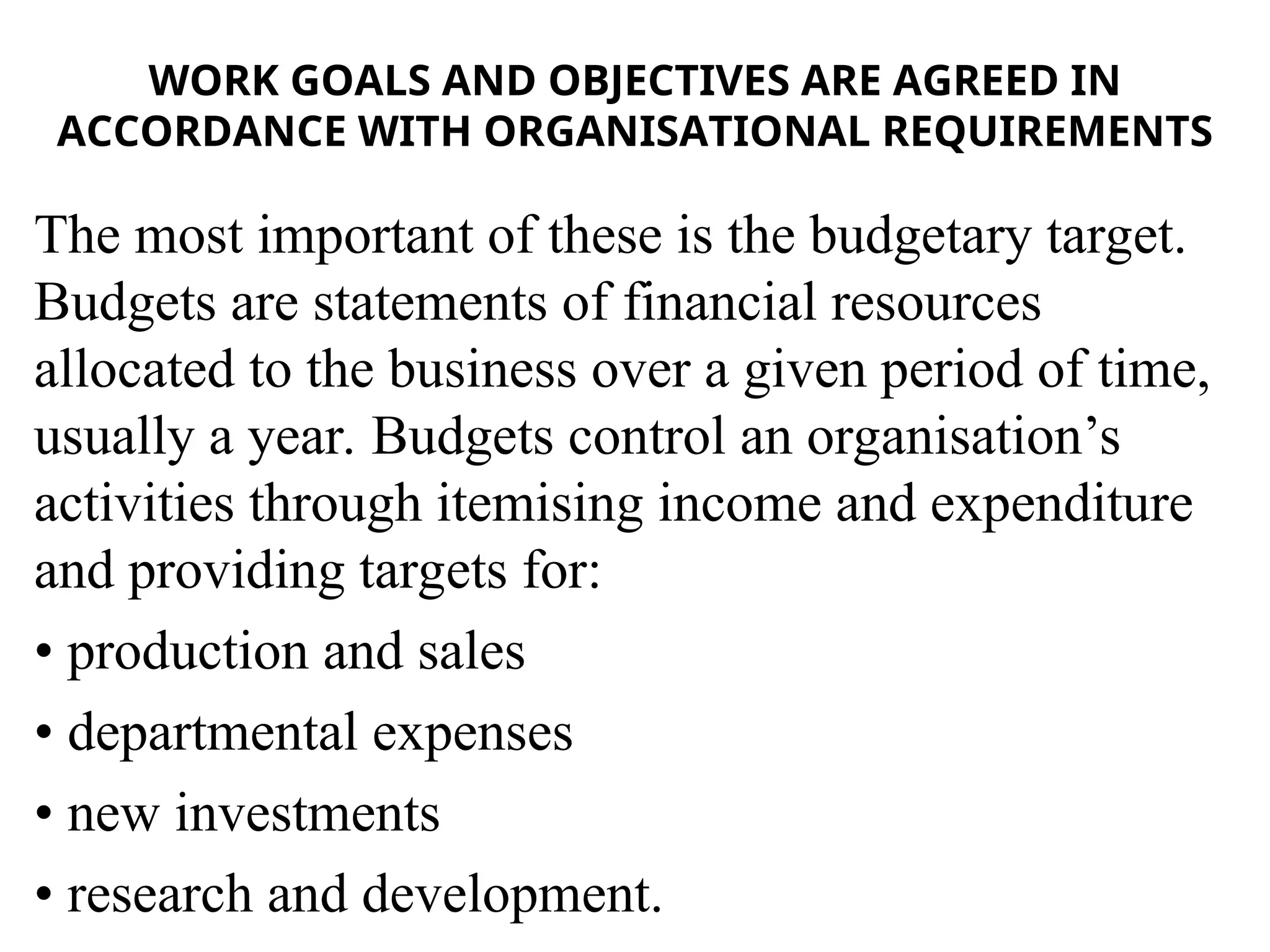 WORK GOALS AND OBJECTIVES ARE AGREED IN
ACCORDANCE WITH ORGANISATIONAL REQUIREMENTS
The most important of these is the budgetary target.
Budgets are statements of financial resources
allocated to the business over a given period of time,
usually a year. Budgets control an organisation’s
activities through itemising income and expenditure
and providing targets for:
• production and sales
• departmental expenses
• new investments
• research and development.
 