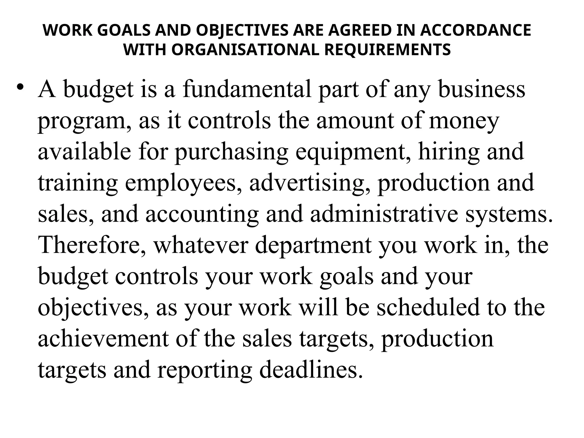 WORK GOALS AND OBJECTIVES ARE AGREED IN ACCORDANCE
WITH ORGANISATIONAL REQUIREMENTS
• A budget is a fundamental part of any business
program, as it controls the amount of money
available for purchasing equipment, hiring and
training employees, advertising, production and
sales, and accounting and administrative systems.
Therefore, whatever department you work in, the
budget controls your work goals and your
objectives, as your work will be scheduled to the
achievement of the sales targets, production
targets and reporting deadlines.
 