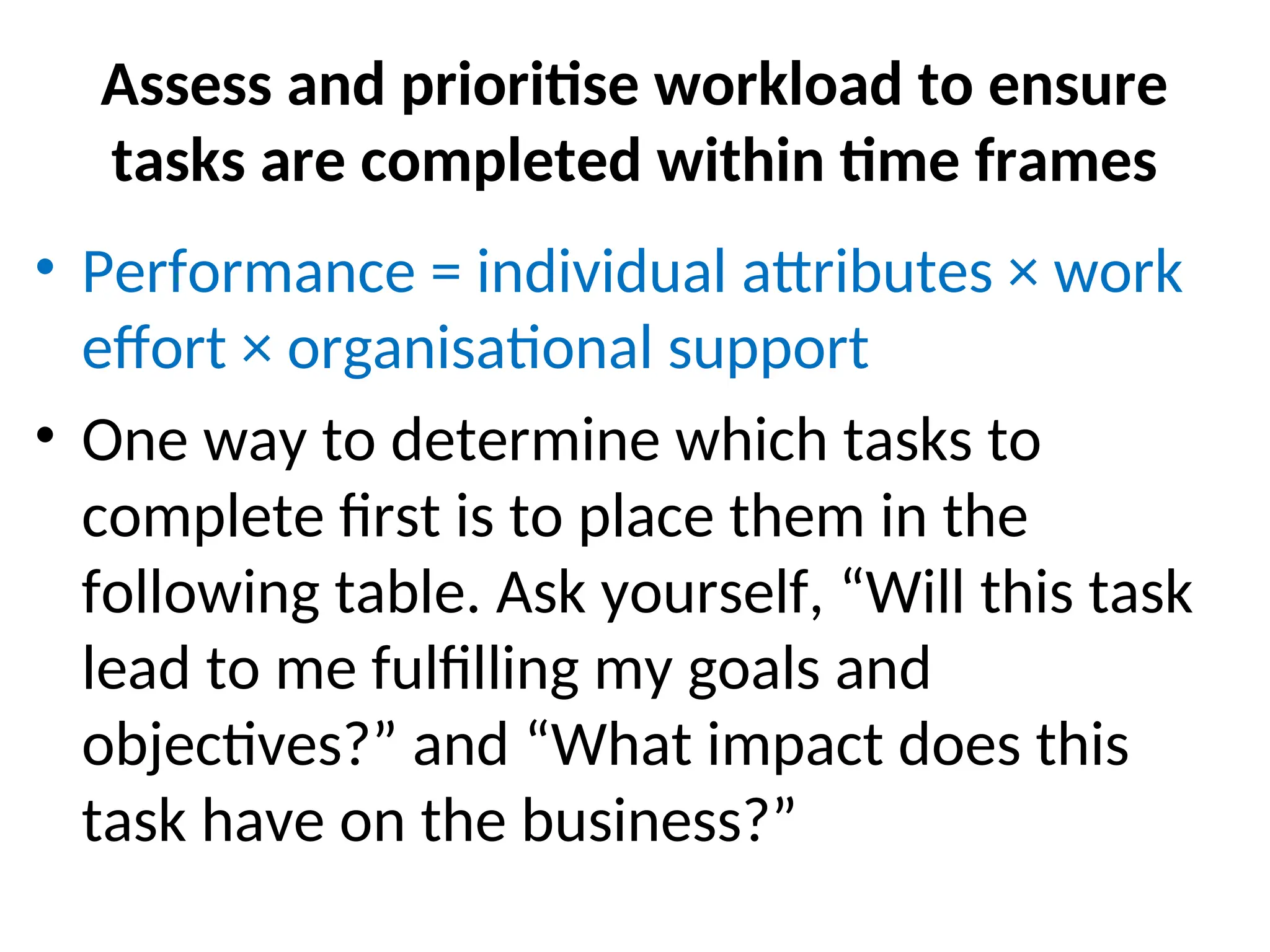Assess and prioritise workload to ensure
tasks are completed within time frames
• Performance = individual attributes × work
effort × organisational support
• One way to determine which tasks to
complete first is to place them in the
following table. Ask yourself, “Will this task
lead to me fulfilling my goals and
objectives?” and “What impact does this
task have on the business?”
 