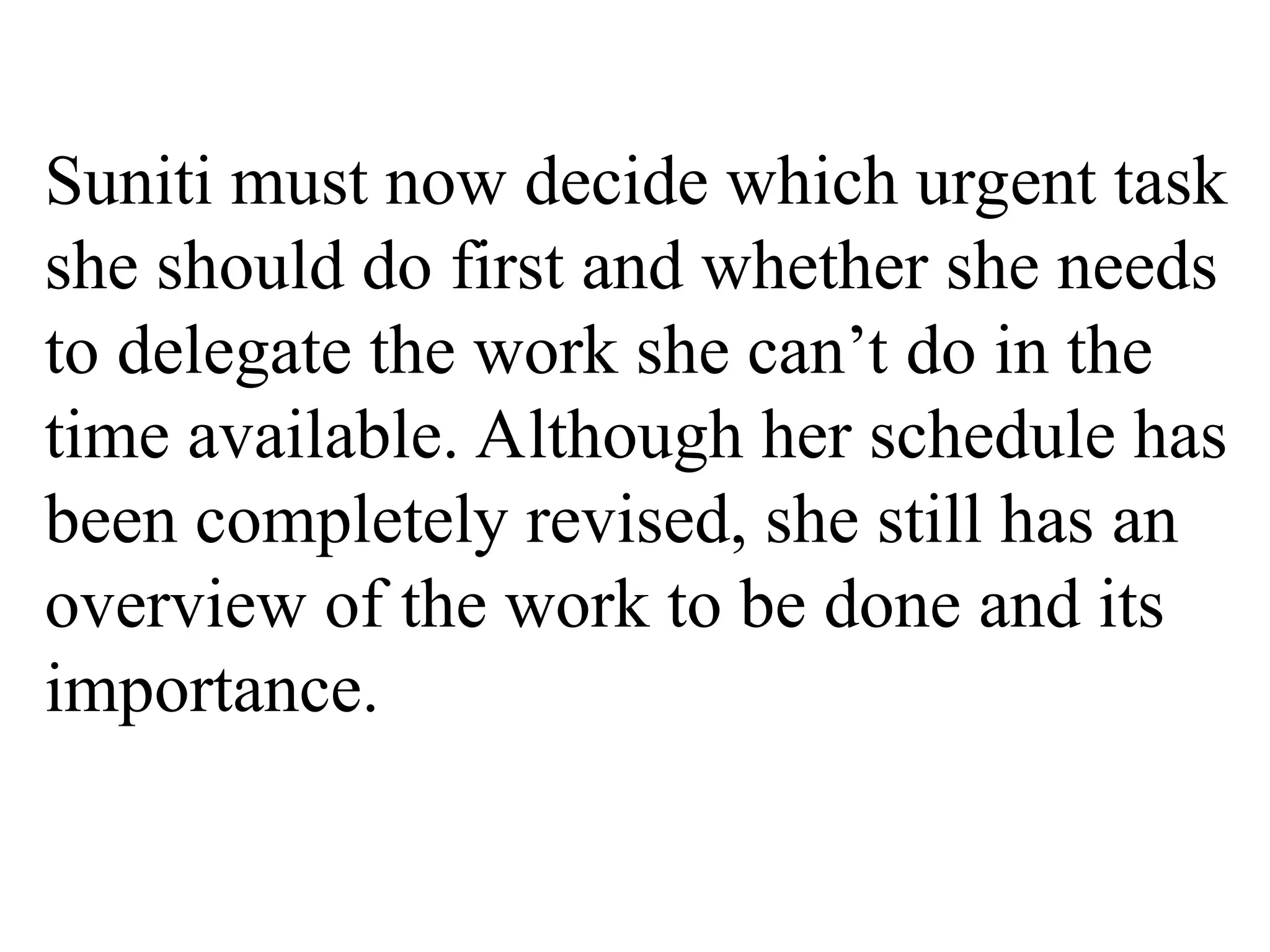 Suniti must now decide which urgent task
she should do first and whether she needs
to delegate the work she can’t do in the
time available. Although her schedule has
been completely revised, she still has an
overview of the work to be done and its
importance.
 