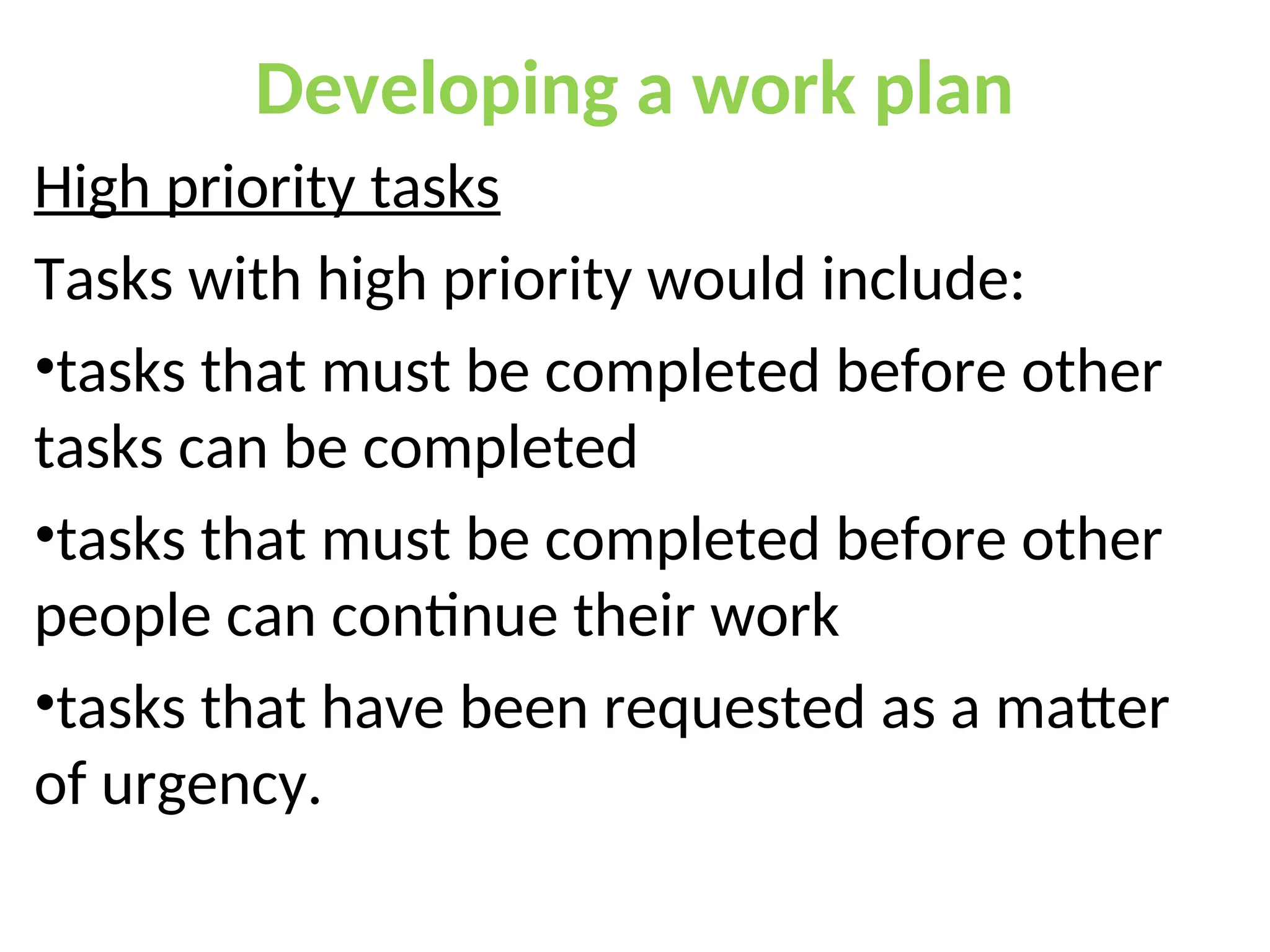 Developing a work plan
High priority tasks
Tasks with high priority would include:
•tasks that must be completed before other
tasks can be completed
•tasks that must be completed before other
people can continue their work
•tasks that have been requested as a matter
of urgency.
 