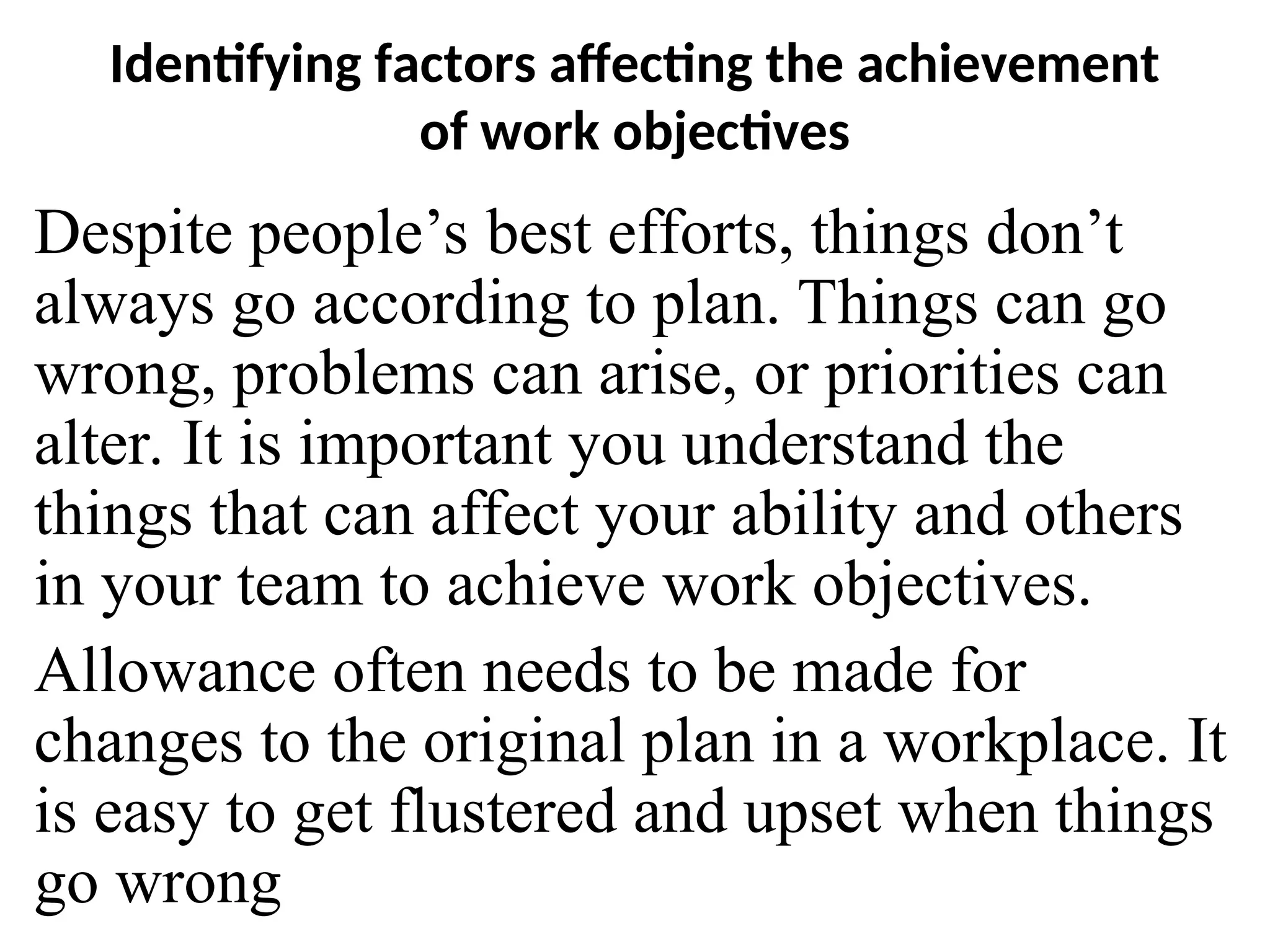 Identifying factors affecting the achievement
of work objectives
Despite people’s best efforts, things don’t
always go according to plan. Things can go
wrong, problems can arise, or priorities can
alter. It is important you understand the
things that can affect your ability and others
in your team to achieve work objectives.
Allowance often needs to be made for
changes to the original plan in a workplace. It
is easy to get flustered and upset when things
go wrong
 