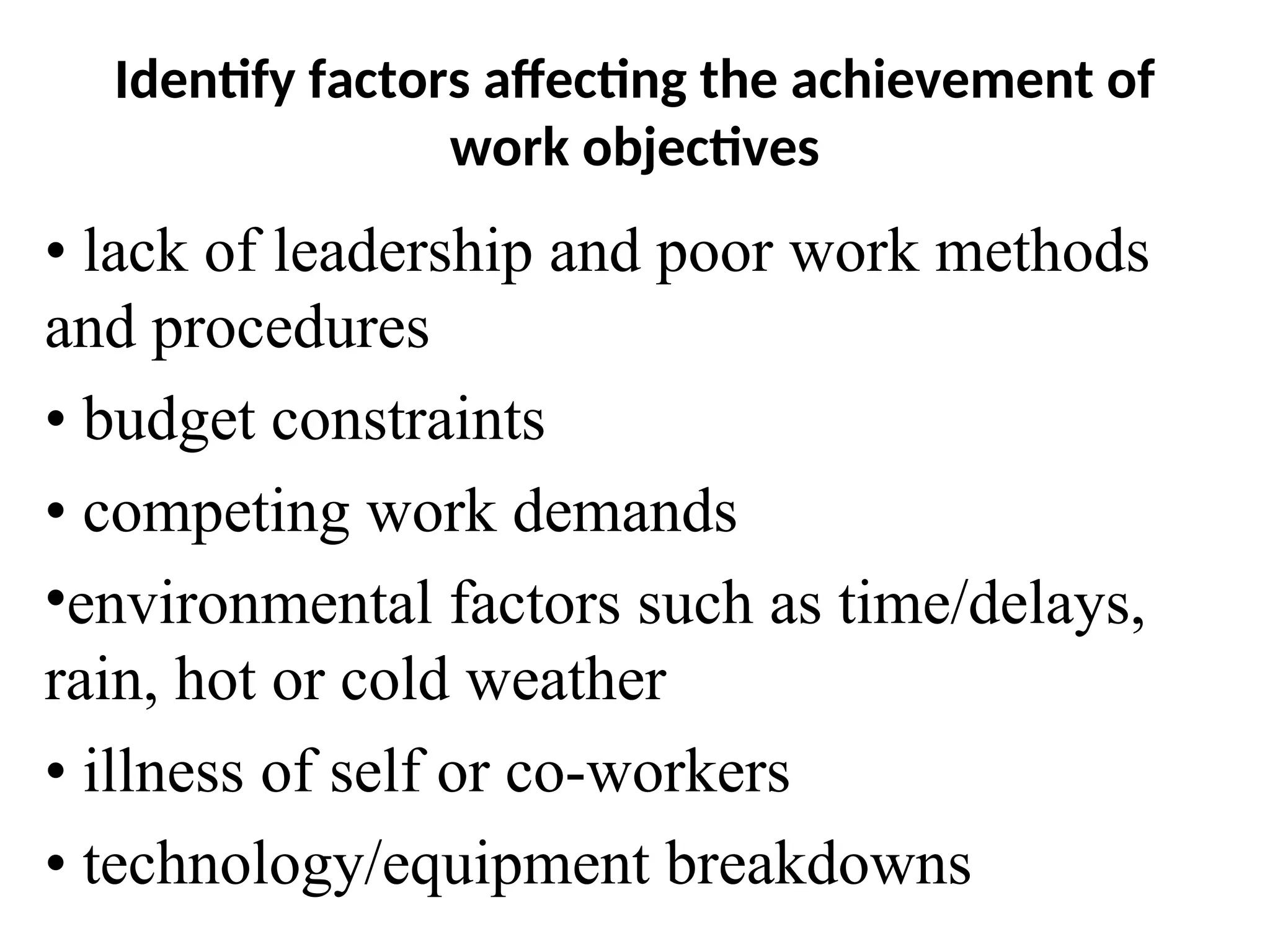 Identify factors affecting the achievement of
work objectives
• lack of leadership and poor work methods
and procedures
• budget constraints
• competing work demands
•environmental factors such as time/delays,
rain, hot or cold weather
• illness of self or co-workers
• technology/equipment breakdowns
 