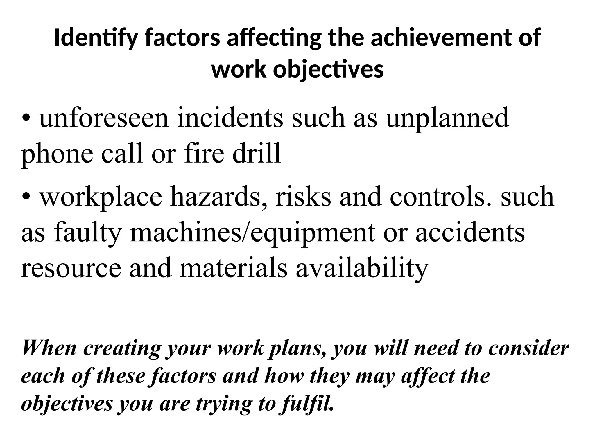 Identify factors affecting the achievement of
work objectives
• unforeseen incidents such as unplanned
phone call or fire drill
• workplace hazards, risks and controls. such
as faulty machines/equipment or accidents
resource and materials availability
When creating your work plans, you will need to consider
each of these factors and how they may affect the
objectives you are trying to fulfil.
 