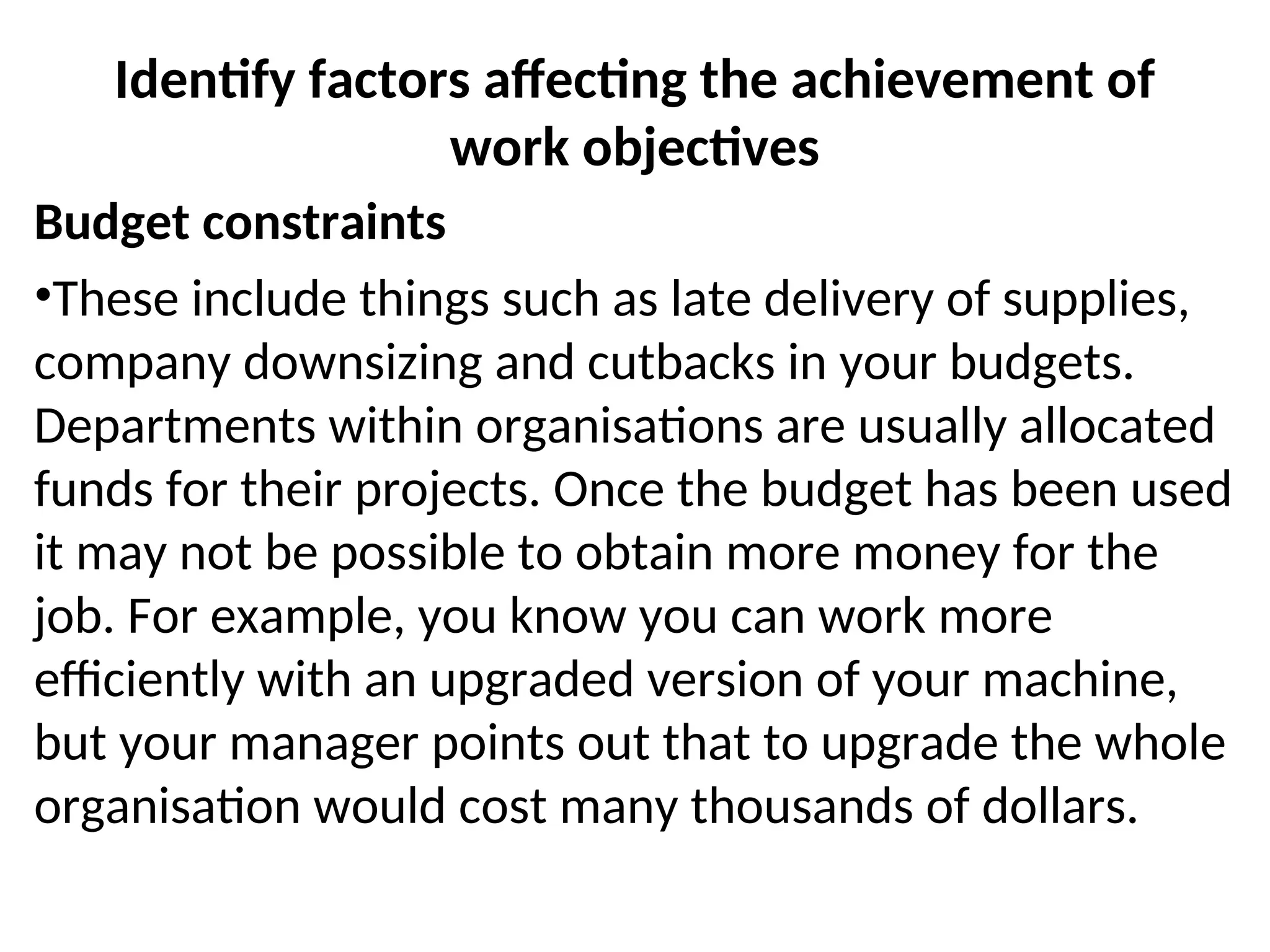 Identify factors affecting the achievement of
work objectives
Budget constraints
•These include things such as late delivery of supplies,
company downsizing and cutbacks in your budgets.
Departments within organisations are usually allocated
funds for their projects. Once the budget has been used
it may not be possible to obtain more money for the
job. For example, you know you can work more
efficiently with an upgraded version of your machine,
but your manager points out that to upgrade the whole
organisation would cost many thousands of dollars.
 