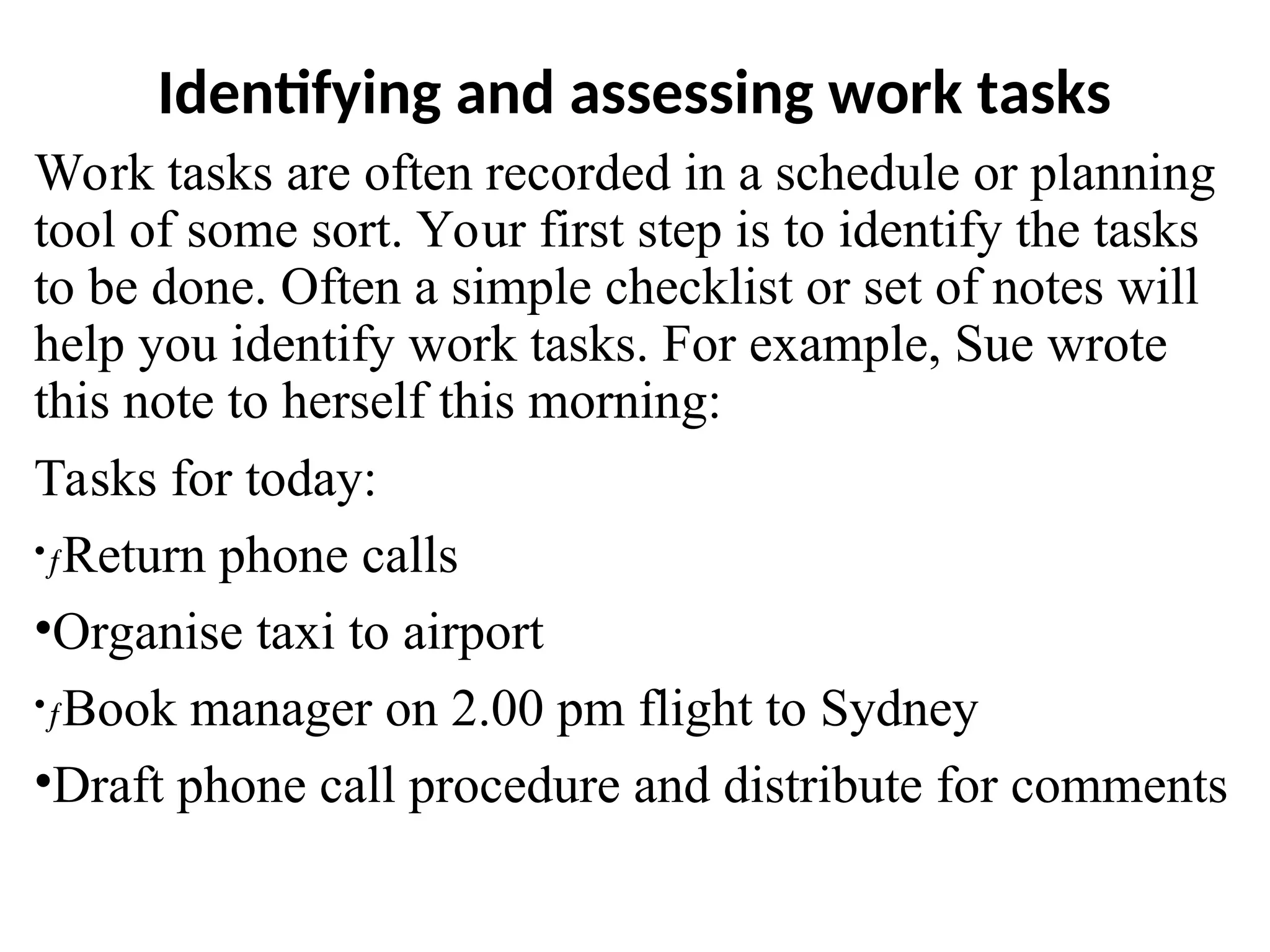 Identifying and assessing work tasks
Work tasks are often recorded in a schedule or planning
tool of some sort. Your first step is to identify the tasks
to be done. Often a simple checklist or set of notes will
help you identify work tasks. For example, Sue wrote
this note to herself this morning:
Tasks for today:
•ƒReturn phone calls
•Organise taxi to airport
•ƒBook manager on 2.00 pm flight to Sydney
•Draft phone call procedure and distribute for comments
 