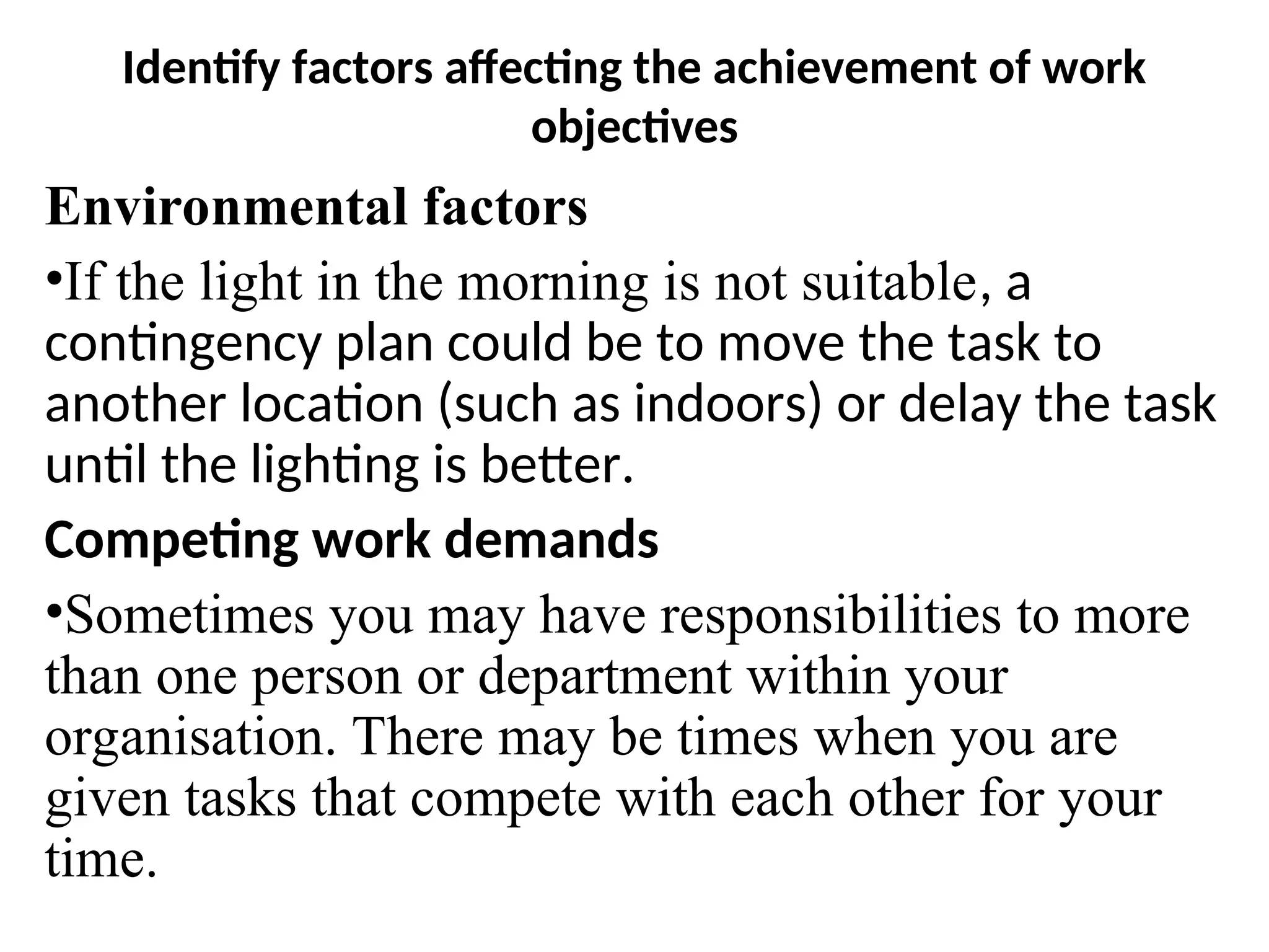 Identify factors affecting the achievement of work
objectives
Environmental factors
•If the light in the morning is not suitable, a
contingency plan could be to move the task to
another location (such as indoors) or delay the task
until the lighting is better.
Competing work demands
•Sometimes you may have responsibilities to more
than one person or department within your
organisation. There may be times when you are
given tasks that compete with each other for your
time.
 