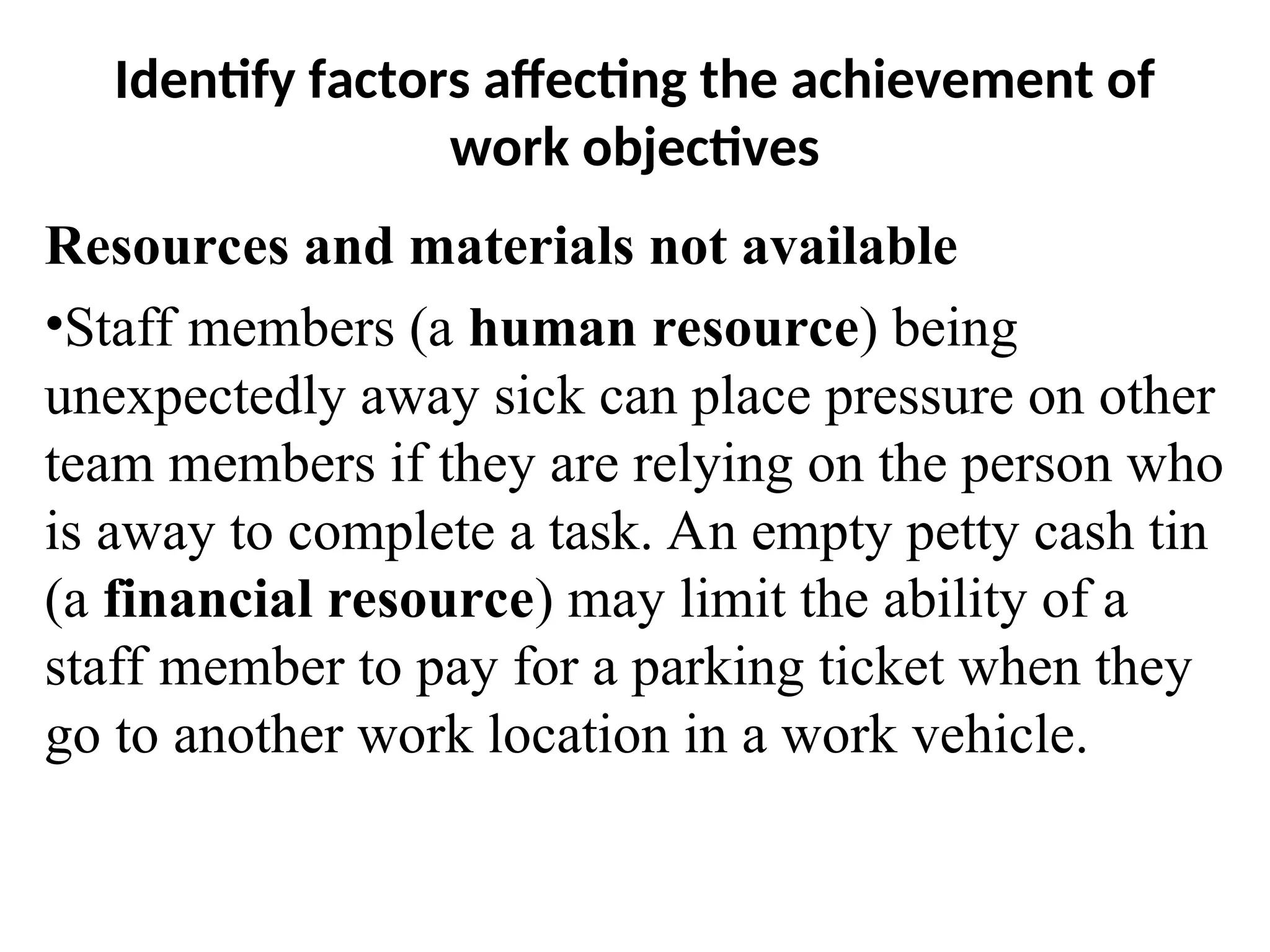 Identify factors affecting the achievement of
work objectives
Resources and materials not available
•Staff members (a human resource) being
unexpectedly away sick can place pressure on other
team members if they are relying on the person who
is away to complete a task. An empty petty cash tin
(a financial resource) may limit the ability of a
staff member to pay for a parking ticket when they
go to another work location in a work vehicle.
 