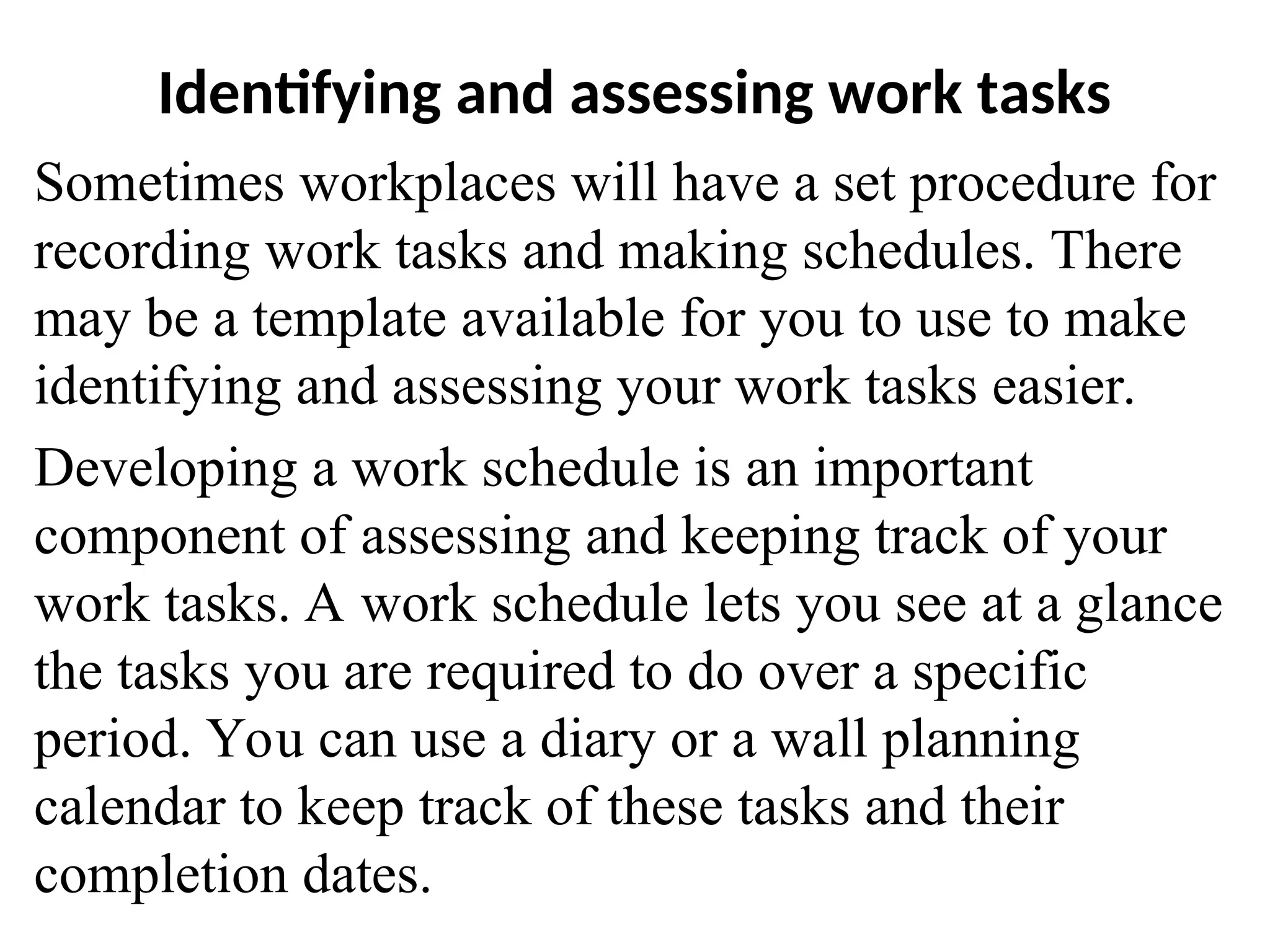 Identifying and assessing work tasks
Sometimes workplaces will have a set procedure for
recording work tasks and making schedules. There
may be a template available for you to use to make
identifying and assessing your work tasks easier.
Developing a work schedule is an important
component of assessing and keeping track of your
work tasks. A work schedule lets you see at a glance
the tasks you are required to do over a specific
period. You can use a diary or a wall planning
calendar to keep track of these tasks and their
completion dates.
 
