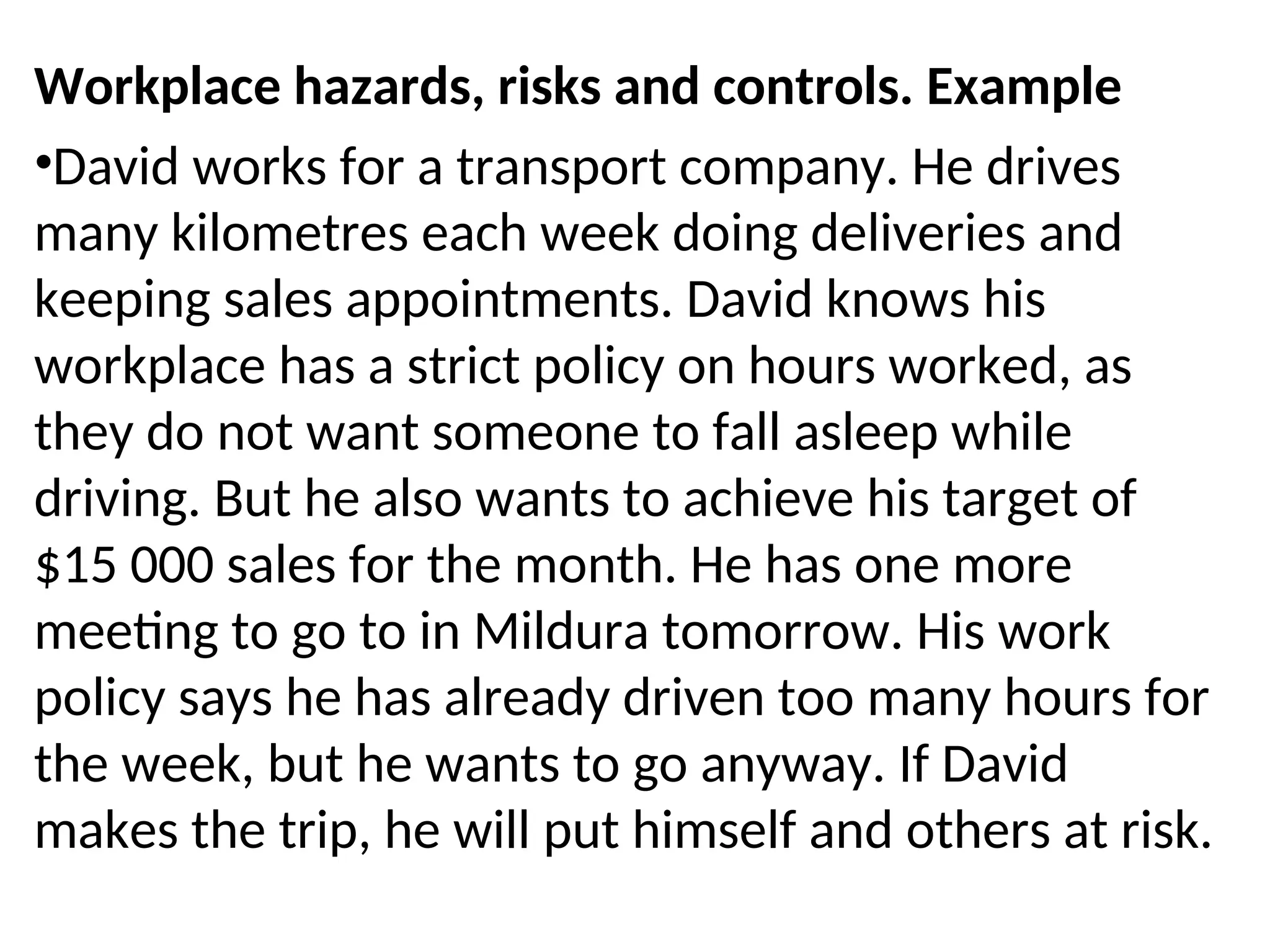 Workplace hazards, risks and controls. Example
•David works for a transport company. He drives
many kilometres each week doing deliveries and
keeping sales appointments. David knows his
workplace has a strict policy on hours worked, as
they do not want someone to fall asleep while
driving. But he also wants to achieve his target of
$15 000 sales for the month. He has one more
meeting to go to in Mildura tomorrow. His work
policy says he has already driven too many hours for
the week, but he wants to go anyway. If David
makes the trip, he will put himself and others at risk.
 