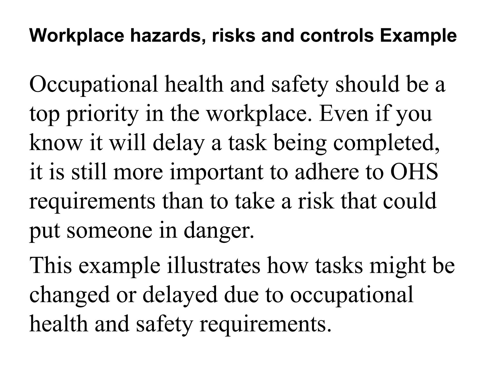 Occupational health and safety should be a
top priority in the workplace. Even if you
know it will delay a task being completed,
it is still more important to adhere to OHS
requirements than to take a risk that could
put someone in danger.
This example illustrates how tasks might be
changed or delayed due to occupational
health and safety requirements.
Workplace hazards, risks and controls Example
 