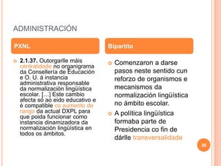 ADMINISTRACIÓN
 2.1.37. Outorgarlle máis
centralidade no organigrama
da Consellería de Educación
e O. U. á instancia
administrativa responsable
da normalización lingüística
escolar. […] Este cambio
afecta só ao eido educativo e
é compatible co aumento de
rango da actual DXPL para
que poida funcionar como
instancia dinamizadora da
normalización lingüística en
todos os ámbitos.
 Comenzaron a darse
pasos neste sentido cun
reforzo de organismos e
mecanismos da
normalización lingüística
no ámbito escolar.
 A política lingüística
formaba parte de
Presidencia co fin de
dárlle transversalidade
PXNL Bipartito
26
 