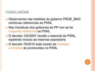 CONCLUSIÓNS
 Observamos nas medidas do goberno PSOE_BNG
continuas referencias ao PXNL
 Nas iniciativas dos gobernos do PP non se fai
ningunha referencia ao PXNL
 O decreto 124/2007 recolle o esencial do PXNL,
repetindo incluso as mesmas expresións
 O decreto 79/2010 está inzado de medidas
contrarias ás promovidas no PXNL
33
 