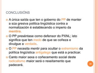 CONCLUSIÓNS
 A única saída que ten o goberno do PP de manter
a súa gresiva política lingüística contra a
normalización é establecendo o imperio da
mentira.
 O PP preséntase como defensor do PXNL; isto
significa que ten medo de que se coñeza e
divulgue a verdade.
 O PP necesita mentir para ocultar o extremismo da
política lingüística antigalega que está a practicar.
 Canto maior sexa o coñecemento social deste
radicalismo maior será o rexeitamento que
padecerá. 34
 