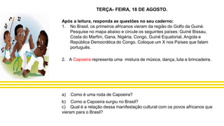 Após a leitura, responda as questões no seu caderno:
1. No Brasil, os primeiros africanos vieram da região do Golfo da Guiné.
Pesquise no mapa abaixo e circule os seguintes países: Guiné Bissau,
Costa do Marfim, Gana, Nigéria, Congo, Guiné Equatorial, Angola e
República Democrática do Congo. Coloque um X nos Países que falam
português.
2. A Capoeira representa uma mistura de música, dança, luta e brincadeira.
a) Como é uma roda de Capoeira?
b) Como a Capoeira surgiu no Brasil?
c) Qual é a relação dessa manifestação cultural com os povos africanos que
vieram para o Brasil?
TERÇA- FEIRA, 18 DE AGOSTO.
 