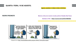 RACISMOEPRECONCEITO
Agora, assista o vídeo e leia a tirinha.
Menino crítico do racismo recebe prêmio Cidadão São Paulo
Acesse o link: https://youtu.be/oz2AOmRBkBQ
QUARTA- FEIRA, 19 DE AGOSTO.
 