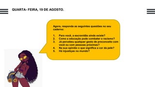 QUARTA- FEIRA, 19 DE AGOSTO.
Agora, responda as seguintes questões no seu
caderno:
1. Para você, a escravidão ainda existe?
2. Como a educação pode combater o racismo?
3. Já percebeu qualquer gesto de preconceito com
você ou com pessoas próximas?
4. Na sua opinião o que significa a cor da pele?
5. Há injustiças no mundo?
 