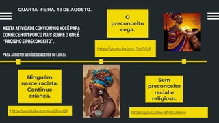 NestaatividadeConvidamosvocêpara
conhecerumpoucomaissobreoQUEÉ
“racismoepreconceito”.
Para assistir os vídeosacesse os links:
O
preconceito
cega.
Ninguém
nasce racista.
Continue
criança.
Sem
preconceito
racial e
religioso.
https://youtu.be/qmYucZKoxQA https://youtu.be/-NfhhUaeov4
https://youtu.be/aec-i7n6V48
QUARTA- FEIRA, 19 DE AGOSTO.
 