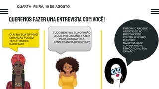 QueremosfazerumaENTREVISTA COMVOCÊ!
OLÁ, NA SUA OPINIÃO
CRIANÇAS PODEM
TER ATITUDES
RACISTAS?
TUDO BEM? NA SUA OPINIÃO
O QUE PRECISAMOS FAZER
PARA COMBATER A
INTOLERÂNCIA RELIGIOSA?
EMBORA O RACISMO
ASSOCIE-SE AO
PRECONCEITO
CONTRA O NEGRO,
ELE PODE
MANIFESTAR-SE
CONTRA GRUPO
ÉTNICO? QUAL SUA
OPINIÃO?
QUARTA- FEIRA, 19 DE AGOSTO
 