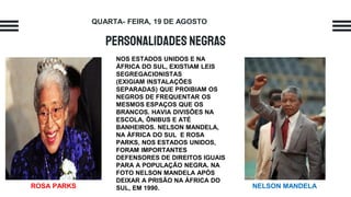 Personalidades negras
NOS ESTADOS UNIDOS E NA
ÁFRICA DO SUL, EXISTIAM LEIS
SEGREGACIONISTAS
(EXIGIAM INSTALAÇÕES
SEPARADAS) QUE PROIBIAM OS
NEGROS DE FREQUENTAR OS
MESMOS ESPAÇOS QUE OS
BRANCOS. HAVIA DIVISÕES NA
ESCOLA, ÔNIBUS E ATÉ
BANHEIROS. NELSON MANDELA,
NA ÁFRICA DO SUL E ROSA
PARKS, NOS ESTADOS UNIDOS,
FORAM IMPORTANTES
DEFENSORES DE DIREITOS IGUAIS
PARA A POPULAÇÃO NEGRA. NA
FOTO NELSON MANDELA APÓS
DEIXAR A PRISÃO NA ÁFRICA DO
SUL, EM 1990.
QUARTA- FEIRA, 19 DE AGOSTO
ROSA PARKS NELSON MANDELA
 