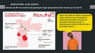 QUINTA-FEIRA, 20 DE AGOSTO.
Bairros de SP com maioria da população negra apresentam mais mortes por Covid-19.
Apesar dos dados de óbitos da população
negra ainda não serem divulgados, é
possível compreender com graus de
associação relevante, de que, os
falecimentos de Covid-19 afetam mais a
população negra[..].
 