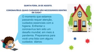 QUINTA-FEIRA, 20 DE AGOSTO.
QUINTA-FEIRA, 20 DE AGOSTO.
CORONAVÍRUS: QUAIS CUIDADOS SÃO NECESSÁRIOS DENTRO
DE CASA?
, 20 DEO AGOSTO.
O O momento que estamos
passando requer atenção,
cuidados essenciais com a
higiene. Enfrentar o
coronavírus tem sido um
desafio mundial, em meio à
pandemia. Preparamos para
você uma lista com alguns
cuidados diários:
 
